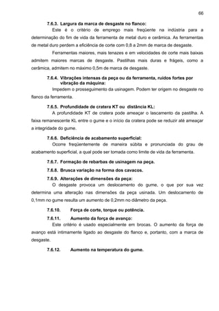 7.6.3. Largura da marca de desgaste no flanco:
Este é o critério de emprego mais freqüente na indústria para a
determinação do fim de vida da ferramenta de metal duro e cerâmica. As ferramentas
de metal duro perdem a eficiência de corte com 0,8 a 2mm de marca de desgaste.
Ferramentas maiores, mais tenazes e em velocidades de corte mais baixas
admitem maiores marcas de desgaste. Pastilhas mais duras e frágeis, como a
cerâmica, admitem no máximo 0,5m de marca de desgaste.
7.6.4. Vibrações intensas da peça ou da ferramenta, ruídos fortes por
vibração da máquina:
Impedem o prosseguimento da usinagem. Podem ter origem no desgaste no
flanco da ferramenta.
7.6.5. Profundidade de cratera KT ou distância KL:
A profundidade KT de cratera pode ameaçar o lascamento da pastilha. A
faixa remanescente KL entre o gume e o início da cratera pode se reduzir até ameaçar
a integridade do gume.
7.6.6. Deficiência de acabamento superficial:
Ocorre freqüentemente de maneira súbita e pronunciada do grau de
acabamento superficial, a qual pode ser tomada como limite de vida da ferramenta.
7.6.7. Formação de rebarbas de usinagem na peça.
7.6.8. Brusca variação na forma dos cavacos.
7.6.9. Alterações de dimensões da peça:
O desgaste provoca um deslocamento do gume, o que por sua vez
determina uma alteração nas dimensões da peça usinada. Um deslocamento de
0,1mm no gume resulta um aumento de 0,2mm no diâmetro da peça.
7.6.10. Força de corte, torque ou potência.
7.6.11. Aumento da força de avanço:
Este critério é usado especialmente em brocas. O aumento da força de
avanço está intimamente ligado ao desgaste do flanco e, portanto, com a marca de
desgaste.
7.6.12. Aumento na temperatura do gume.
66
 