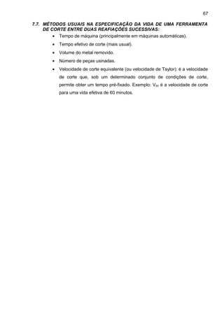 7.7. MÉTODOS USUAIS NA ESPECIFICAÇÃO DA VIDA DE UMA FERRAMENTA
DE CORTE ENTRE DUAS REAFIAÇÕES SUCESSIVAS:
• Tempo de máquina (principalmente em máquinas automáticas).
• Tempo efetivo de corte (mais usual).
• Volume do metal removido.
• Número de peças usinadas.
• Velocidade de corte equivalente (ou velocidade de Taylor): é a velocidade
de corte que, sob um determinado conjunto de condições de corte,
permite obter um tempo pré-fixado. Exemplo: V60 é a velocidade de corte
para uma vida efetiva de 60 minutos.
67
 