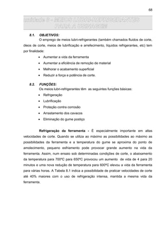 unidade 8 - MEIOS LUBRI-REFRIGERANTES
PARA A USINAGEM
8.1. OBJETIVOS:
O emprego de meios lubri-refrigerantes (também chamados fluidos de corte,
óleos de corte, meios de lubrificação e arrefecimento, líquidos refrigerantes, etc) tem
por finalidade:
• Aumentar a vida da ferramenta
• Aumentar a eficiência de remoção de material
• Melhorar o acabamento superficial
• Reduzir a força e potência de corte.
8.2. FUNÇÕES:
Os meios lubri-refrigerantes têm as seguintes funções básicas:
• Refrigeração
• Lubrificação
• Proteção contra corrosão
• Arrastamento dos cavacos
• Eliminação do gume postiço
Refrigeração da ferramenta - É especialmente importante em altas
velocidades de corte. Quando se utiliza ao máximo as possibilidades ao máximo as
possibilidades da ferramenta e a temperatura do gume se aproxima do ponto de
amolecimento, pequeno esfriamento pode provocar grande aumento na vida da
ferramenta. Assim, num ensaio sob determinadas condições de corte, o abaixamento
da temperatura para 700ºC para 650ºC provocou um aumento de vida de 4 para 20
minutos e uma nova redução de temperatura para 600ºC elevou a vida da ferramenta
para várias horas. A Tabela 8.1 indica a possibilidade de praticar velocidades de corte
até 40% maiores com o uso de refrigeração intensa, mantida a mesma vida da
ferramenta.
68
 