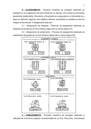 4 - ALARGAMENTO - Processo mecânico de usinagem destinado ao
desbaste ou ao acabamento de furos cilíndricos ou cônicos, com auxílio de ferramenta
geralmente multicortante. Para tanto, a ferramenta ou a peça giram e a ferramenta ou a
peça se deslocam segundo uma trajetória retilínea, coincidente ou paralela ao eixo de
rotação da ferramenta. O alargamento pode ser:
4.1 - Alargamento de desbaste - Processo de alargamento destinado ao
desbaste da parede de um furo cilíndrico (figura 25) ou cônico (figura 27).
4.2 - Alargamento de acabamento - Processo de alargamento destinado ao
acabamento da parede de um furo cilíndrico (figura 26) ou cônico (figura 28).
5 – REBAIXAMENTO - Processo mecânico de usinagem destinado à
obtenção de uma forma qualquer na extremidade de um furo. Para tanto, a ferramenta
7
 