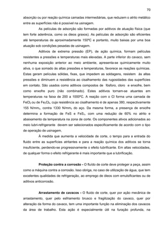 absorção ou por reação química camadas intermediárias, que reduzem o atrito metálico
entre as superfícies não é possível na usinagem.
As películas de adsorção são formadas por aditivos de atuação física (que
tem forte aderência, como os óleos graxos). As películas de adsorção são eficientes
até temperaturas de aproximadamente 150ºC e portanto, muito baixas por uma boa
atuação sob condições pesadas de usinagem.
Aditivos de extrema pressão (EP), de ação química, formam películas
resistentes a pressões e temperaturas mais elevadas. A parte inferior do cavaco, sem
nenhuma exposição anterior ao meio ambiente, apresenta-se quimicamente muito
ativa, o que somado às altas pressões e temperaturas, favorece as reações químicas.
Estas geram películas sólidas, fixas, que impedem as soldagens, resistem às altas
pressões e diminuem a resistência ao cisalhamento das rugosidades das superfícies
em contato. São usados como aditivos compostos de fósforo, cloro e enxofre, bem
como enxofre puro (não combinado). Estes aditivos tornam-se atuantes em
temperaturas na faixa de 200 a 1000ºC. A reação com o Cl forma uma camada de
FeCl2 ou de Fe2Cl6, cuja resistência ao cisalhamento é de apenas 380, respectivamente
155 N/mm2, contra 1330 N/mm2 do aço. Da mesma forma, a presença de enxofre
determina a formação de FeS e FeS2, com uma redução de 60% no atrito e
abaixamento da temperatura na zona de corte. Os componentes ativos adicionados ao
meio lubri-refrigerante devem ser selecionados especificamente de acordo com o tipo
de operação de usinagem.
À medida que aumenta a velocidade de corte, o tempo para a entrada do
fluido entre as superfícies atritantes e para a reação química dos aditivos se torna
insuficiente, perdendo-se progressivamente o efeito lubrificante. Em altas velocidades,
de qualquer forma o efeito refrigerante é mais importante que a lubrificação.
Proteção contra a corrosão - O fluído de corte deve proteger a peça, assim
como a máquina contra a corrosão. Isso obriga, no caso de utilização de água, que tem
excelentes qualidades de refrigeração, ao emprego de óleos com emulsificantes ou de
aditivos anticorrosão.
Arrastamento de cavacos - O fluido de corte, quer por ação mecânica de
arrastamento, quer pelo esfriamento brusco e fragilização do cavaco, quer por
alteração da forma do cavaco, tem uma importante função na eliminação dos cavacos
da área de trabalho. Esta ação é especialmente útil na furação profunda, na
70
 
