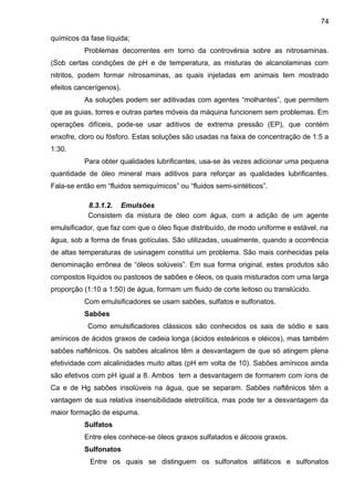 químicos da fase líquida;
Problemas decorrentes em torno da controvérsia sobre as nitrosaminas.
(Sob certas condições de pH e de temperatura, as misturas de alcanolaminas com
nitritos, podem formar nitrosaminas, as quais injetadas em animais tem mostrado
efeitos cancerígenos).
As soluções podem ser aditivadas com agentes “molhantes”, que permitem
que as guias, torres e outras partes móveis da máquina funcionem sem problemas. Em
operações difíceis, pode-se usar aditivos de extrema pressão (EP), que contém
enxofre, cloro ou fósforo. Estas soluções são usadas na faixa de concentração de 1:5 a
1:30.
Para obter qualidades lubrificantes, usa-se às vezes adicionar uma pequena
quantidade de óleo mineral mais aditivos para reforçar as qualidades lubrificantes.
Fala-se então em “fluidos semiquímicos” ou “fluidos semi-sintéticos”.
8.3.1.2. Emulsões
Consistem da mistura de óleo com água, com a adição de um agente
emulsificador, que faz com que o óleo fique distribuído, de modo uniforme e estável, na
água, sob a forma de finas gotículas. São utilizadas, usualmente, quando a ocorrência
de altas temperaturas de usinagem constitui um problema. São mais conhecidas pela
denominação errônea de “óleos solúveis”. Em sua forma original, estes produtos são
compostos líquidos ou pastosos de sabões e óleos, os quais misturados com uma larga
proporção (1:10 a 1:50) de água, formam um fluido de corte leitoso ou translúcido.
Com emulsificadores se usam sabões, sulfatos e sulfonatos.
Sabões
Como emulsificadores clássicos são conhecidos os sais de sódio e sais
amínicos de ácidos graxos de cadeia longa (ácidos esteáricos e oléicos), mas também
sabões naftênicos. Os sabões alcalinos têm a desvantagem de que só atingem plena
efetividade com alcalinidades muito altas (pH em volta de 10). Sabões amínicos ainda
são efetivos com pH igual a 8. Ambos tem a desvantagem de formarem com íons de
Ca e de Hg sabões insolúveis na água, que se separam. Sabões naftênicos têm a
vantagem de sua relativa insensibilidade eletrolítica, mas pode ter a desvantagem da
maior formação de espuma.
Sulfatos
Entre eles conhece-se óleos graxos sulfatados e álcoois graxos.
Sulfonatos
Entre os quais se distinguem os sulfonatos alifáticos e sulfonatos
74
 