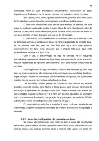 aromáticos. Além de suas propriedades emulsificantes, representam um papel
importante nos fluidos de corte de metais, pela sua boa proteção contra a corrosão.
São usados, ainda, como agentes emulsificantes, produtos etoxilados, como
fenóis alquílicos, éteres de sorbita, álcoois graxos e amidos de ácidos graxos.
O óleo a ser emulsificado pode ser um óleo derivado de petróleo, um óleo
graxo ou qualquer combinação destes e outros óleos de corte. Usualmente, além do
sabão e do óleo, entra, ainda na composição um solvente mútuo, tal como um álcool ou
um glicol. O efeito principal dos óleos solúveis é o de refrigeração.
O fabricante do produto pode variar a formulação, de modo a levar em conta
as condições químicas e biológicas de água. Na hora de preparação da emulsão deve-
se ter presente este fato, pois um óleo feito para água dura pode espumar
excessivamente em água mole, enquanto que o produto feito para água mole
provavelmente se separa na água dura.
Com o uso, a concentração de óleo na emulsão irá se reduzindo
gradualmente, porque mais óleo do que água adere aos cavacos e às peças acabadas.
Há pois necessidade de adicionar, periodicamente, óleo, para manter a efetividade da
emulsão.
Micro-organismos na água encurtam a vida útil das emulsões de óleo. Três
tipos de micro-organismos são freqüentemente encontrados nas emulsões: bactérias,
algas e fungos. Podem ser combatidos com bactericidas e fungicidas, em quantidades
restritas pois os mesmos têm limitada solubilidade na água.
As emulsões também podem ser formuladas com aditivos de extrema
pressão, contendo enxofre, cloro, fósforo e óleos graxos, para oferecer condições de
lubrificação e operações de usinagem mais difícil. Estas emulsões são usadas em
concentrações maiores, na faixa de 1:5 a 1:20. Em algumas operações de usinagem
como brochamento e fresamento por geração de engrenagens, as emulsões EP têm
substituído os meios lubri-refrigerantes não miscíveis em água.
O custo inicial das soluções e emulsões é baixo, porém em virtude de sua
vida limitada, exigem despesas mais elevadas de controle, manutenção, manipulação e
descarte.
8.3.2. Meios lubri-refrigerantes não miscíveis com água
Os meios lubri-refrigerantes não miscíveis com a água são constituídos
pelos óleos graxos e óleos minerais, que podem ser usados puros, misturados ou com
aditivos polares e/ou aditivos químicos ativos e inativos. São usados em geral, em
75
 