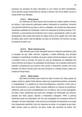 processos de usinagem de baixa velocidade ou com metais de difícil usinabilidade.
Custo elevado, perigos decorrentes de névoas e incêndio, bem como efeitos nocivos à
saúde limitam sua utilização.
8.3.2.1. Óleos graxos
As moléculas dos óleos graxos são formadas por longas cadeias e átomos
de carbono, cujos extremos polarizados aderem fortemente às superfícies, formando
uma película lubrificante que reduz o atrito e o desgaste. Isto confere aos óleos graxos
excelentes qualidades de lubrificação, mesmo em situações de extrema pressão. Tem,
entretanto, o inconveniente de rancificarem com o tempo, apresentando, então um odor
desagradável. São usados tanto óleos de origem animal como vegetal, tais como óleo
de baleia, sebo, banha, óleo de algodão, de colza, de amendoim, de mamona, de soja,
de girassol, de palma, etc.
8.3.2.2. Óleos minerais puros
São utilizados para certas operações leves em máquinas automáticas, para
a usinagem de aço, latão, alumínio, magnésio e metais antifricção. Sua principal
vantagem é a lubrificação simultânea de guias e partes móveis da máquina, assim com
a proteção contra a corrosão. Do ponto de vista da refrigeração as qualidades são
muito inferiores às da água e as qualidades de lubrificação, nas condições extremas de
pressão e temperaturas que ocorrem entre cavaco e ferramenta, também são muito
limitadas. Os óleos minerais puros não são corrosivos e, mantidos limpos, podem ser
usados por longo tempo.
8.3.2.3. Óleos mistos
São óleos formulados pela mistura de óleos minerais com óleos graxos de
origem animal ou vegetal. Estes aditivos, pelas suas características polares, aumentam
a “molhabilidade” e a aderência do meio lubri-refrigerante, reduzindo o atrito entre a
face da ferramenta e o cavaco. Óleos minerais naftênicos ou misturas de parafínicos-
naftênicos, pela sua maior compatibilidade com os aditivos, são os mais empregados.
Os óleos mistos apresentam boa parte das vantagens de lubrificação sob extrema-
pressão dos óleos graxos. Quando a temperatura ultrapassa 150ºC a película
lubrificante perde sua efetividade. Por isto são empregados em processos difíceis de
usinagem, de baixa velocidade, onde ocorre pouca elevação de temperatura e se exige
bom acabamento superficial, como em máquinas de roscar, na usinagem de aço doce,
latão, bronze, cobre ou alumínio. Os óleos mistos não mancham os metais, tem
76
 