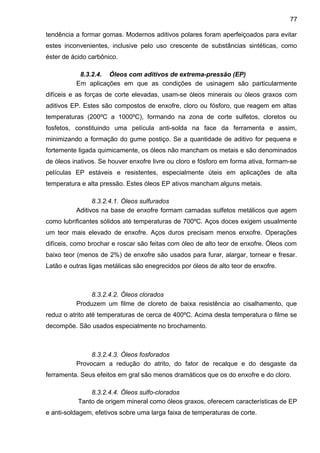 tendência a formar gomas. Modernos aditivos polares foram aperfeiçoados para evitar
estes inconvenientes, inclusive pelo uso crescente de substâncias sintéticas, como
éster de ácido carbônico.
8.3.2.4. Óleos com aditivos de extrema-pressão (EP)
Em aplicações em que as condições de usinagem são particularmente
difíceis e as forças de corte elevadas, usam-se óleos minerais ou óleos graxos com
aditivos EP. Estes são compostos de enxofre, cloro ou fósforo, que reagem em altas
temperaturas (200ºC a 1000ºC), formando na zona de corte sulfetos, cloretos ou
fosfetos, constituindo uma película anti-solda na face da ferramenta e assim,
minimizando a formação do gume postiço. Se a quantidade de aditivo for pequena e
fortemente ligada quimicamente, os óleos não mancham os metais e são denominados
de óleos inativos. Se houver enxofre livre ou cloro e fósforo em forma ativa, formam-se
películas EP estáveis e resistentes, especialmente úteis em aplicações de alta
temperatura e alta pressão. Estes óleos EP ativos mancham alguns metais.
8.3.2.4.1. Óleos sulfurados
Aditivos na base de enxofre formam camadas sulfetos metálicos que agem
como lubrificantes sólidos até temperaturas de 700ºC. Aços doces exigem usualmente
um teor mais elevado de enxofre. Aços duros precisam menos enxofre. Operações
difíceis, como brochar e roscar são feitas com óleo de alto teor de enxofre. Óleos com
baixo teor (menos de 2%) de enxofre são usados para furar, alargar, tornear e fresar.
Latão e outras ligas metálicas são enegrecidos por óleos de alto teor de enxofre.
8.3.2.4.2. Óleos clorados
Produzem um filme de cloreto de baixa resistência ao cisalhamento, que
reduz o atrito até temperaturas de cerca de 400ºC. Acima desta temperatura o filme se
decompõe. São usados especialmente no brochamento.
8.3.2.4.3. Óleos fosforados
Provocam a redução do atrito, do fator de recalque e do desgaste da
ferramenta. Seus efeitos em gral são menos dramáticos que os do enxofre e do cloro.
8.3.2.4.4. Óleos sulfo-clorados
Tanto de origem mineral como óleos graxos, oferecem características de EP
e anti-soldagem, efetivos sobre uma larga faixa de temperaturas de corte.
77
 