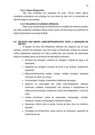 8.3.3. Gases refrigerantes
Têm sido ensaiados em operações de corte. Tem-se obtido alguns
resultados promissores com emprego de uma névoa de óleo com ar comprimido de
600 kPa (6kg/cm2
) de pressão.
8.3.4. Bissulfeto de molibdênio (Molikote)
Pelas suas características de lubrificante em condições de extrema pressão,
tem dado excelentes resultados. Basta muitas vezes uma leve pintura da superfície de
saída da ferramenta com pasta de MoS2.
8.4. SELEÇÃO DOS MEIOS LUBRI-REFRIGERANTES PARA A USINAGEM DE
METAIS
A seleção do meio lubri-refrigerante depende dos objetivos que se quer
alcançar: aumento da produção, vida mais longa da ferramenta, arraste de cavacos,
melhor acabamento superficial, etc. Não é tarefa fácil, pois deverão ser observadas
todas as condições gerais do processo de fabricação envolvendo:
• Processo de usinagem, variáveis de usinagem, material da peça e da
ferramenta;
• Qualidade da usinagem, precisão de forma e de medidas, acabamento
superficial;
• Máquinas-ferramentas usadas: simples, múltipla usinagem; produção
individual, em série, em massa;
• Armazenagem, limpeza, tratamentos posteriores das peças;
• Sistemas de recirculação dos meios lubri-refrigerantes: sistemas
individuais, múltiplos, centralizados; tipo, tamanho e componentes do
sistema de recirculação; adução dos meios lubri-refrigerantes à zona de
corte;
• Análise econômica: custos de preparação, manipulação, controle,
transporte, manejo, armazenagem; benefícios obtidos;
• Segurança: efeitos sobre a saúde, névoas de óleo, risco de incêndios,
descarte;
• Condições de fornecimento: apoio técnico do fornecedor, garantias de
fornecimento, etc.
78
 
