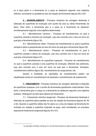 ou a peça giram e a ferramenta ou a peça se deslocam segundo uma trajetória
retilínea, coincidente ou paralela ao eixo de rotação da ferramenta (figuras 29 a 34)2
.
6 - MANDRILAMENTO - Processo mecânico de usinagem destinado à
obtenção de superfícies de revolução com auxílio de uma ou várias ferramentas de
barra. Para tanto, a ferramenta gira e a peça ou a ferramenta se deslocam
simultaneamente segundo uma trajetória determinada.
6.1 - Mandrilamento cilíndrico - Processo de mandrilamento no qual a
superfície usinada é cilíndrica de revolução, cujo eixo coincide com o eixo em torno do
qual gira a ferramenta (figura 35).
6.2 - Mandrilamento radial - Processo de mandrilamento no qual a superfície
usinada é plana e perpendicular ao eixo em torno do qual gira a ferramenta (figura 36).
6.3 - Mandrilamento cônico - Processo de mandrilamento no qual a
superfície usinada é cônica de revolução, cujo eixo coincide com o eixo em torno do
qual gira a ferramenta (figura 37).
6.4 - Mandrilamento de superfícies especiais - Processo de mandrilamento
no qual a superfície usinada é uma superfície de revolução, diferente das anteriores,
cujo eixo coincide com o eixo em torno do qual gira a ferramenta. Exemplos:
mandrilamento esférico (figura 38), mandrilamento de sangramento, etc..
Quanto à finalidade, as operações de mandrilamento podem ser
classificadas ainda em mandrilamento de desbaste e mandrilamento de acabamento.
7 - FRESAMENTO - Processo mecânico de usinagem destinado à obtenção
de superfícies quaisquer com o auxílio de ferramentas geralmente multicortantes. Para
tanto, a ferramenta gira e a peça ou a ferramenta se deslocam segundo uma trajetória
qualquer. Distinguem-se dois tipos básicos de fresamento:
7.1 - Fresamento cilíndrico tangencial - Processo de fresamento destinado à
obtenção de superfície plana paralela ao eixo de rotação da ferramenta (figuras 39, 40
a 42). Quando a superfície obtida não for plana ou o eixo de rotação da ferramenta for
inclinado em relação à superfície originada na peça, será considerado um processo
especial de fresamento tangencial (figuras 44 a 47).
2
As operações indicadas nas figuras 33 a 34 são denominadas por alguns autores, de escareamento.
8
 