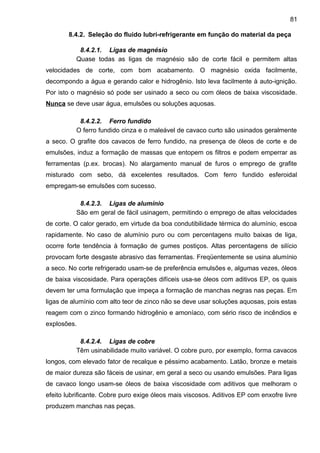 8.4.2. Seleção do fluido lubri-refrigerante em função do material da peça
8.4.2.1. Ligas de magnésio
Quase todas as ligas de magnésio são de corte fácil e permitem altas
velocidades de corte, com bom acabamento. O magnésio oxida facilmente,
decompondo a água e gerando calor e hidrogênio. Isto leva facilmente à auto-ignição.
Por isto o magnésio só pode ser usinado a seco ou com óleos de baixa viscosidade.
Nunca se deve usar água, emulsões ou soluções aquosas.
8.4.2.2. Ferro fundido
O ferro fundido cinza e o maleável de cavaco curto são usinados geralmente
a seco. O grafite dos cavacos de ferro fundido, na presença de óleos de corte e de
emulsões, induz a formação de massas que entopem os filtros e podem emperrar as
ferramentas (p.ex. brocas). No alargamento manual de furos o emprego de grafite
misturado com sebo, dá excelentes resultados. Com ferro fundido esferoidal
empregam-se emulsões com sucesso.
8.4.2.3. Ligas de alumínio
São em geral de fácil usinagem, permitindo o emprego de altas velocidades
de corte. O calor gerado, em virtude da boa condutibilidade térmica do alumínio, escoa
rapidamente. No caso de alumínio puro ou com percentagens muito baixas de liga,
ocorre forte tendência à formação de gumes postiços. Altas percentagens de silício
provocam forte desgaste abrasivo das ferramentas. Freqüentemente se usina alumínio
a seco. No corte refrigerado usam-se de preferência emulsões e, algumas vezes, óleos
de baixa viscosidade. Para operações difíceis usa-se óleos com aditivos EP, os quais
devem ter uma formulação que impeça a formação de manchas negras nas peças. Em
ligas de alumínio com alto teor de zinco não se deve usar soluções aquosas, pois estas
reagem com o zinco formando hidrogênio e amoníaco, com sério risco de incêndios e
explosões.
8.4.2.4. Ligas de cobre
Têm usinabilidade muito variável. O cobre puro, por exemplo, forma cavacos
longos, com elevado fator de recalque e péssimo acabamento. Latão, bronze e metais
de maior dureza são fáceis de usinar, em geral a seco ou usando emulsões. Para ligas
de cavaco longo usam-se óleos de baixa viscosidade com aditivos que melhoram o
efeito lubrificante. Cobre puro exige óleos mais viscosos. Aditivos EP com enxofre livre
produzem manchas nas peças.
81
 
