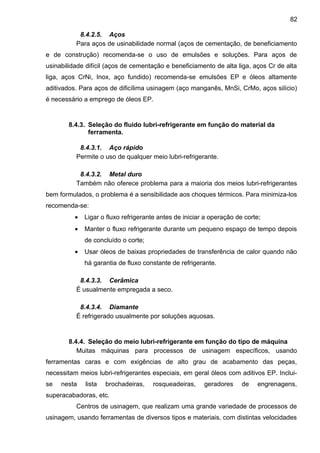 8.4.2.5. Aços
Para aços de usinabilidade normal (aços de cementação, de beneficiamento
e de construção) recomenda-se o uso de emulsões e soluções. Para aços de
usinabilidade difícil (aços de cementação e beneficiamento de alta liga, aços Cr de alta
liga, aços CrNi, Inox, aço fundido) recomenda-se emulsões EP e óleos altamente
aditivados. Para aços de dificílima usinagem (aço manganês, MnSi, CrMo, aços silício)
é necessário a emprego de óleos EP.
8.4.3. Seleção do fluido lubri-refrigerante em função do material da
ferramenta.
8.4.3.1. Aço rápido
Permite o uso de qualquer meio lubri-refrigerante.
8.4.3.2. Metal duro
Também não oferece problema para a maioria dos meios lubri-refrigerantes
bem formulados, o problema é a sensibilidade aos choques térmicos. Para minimiza-los
recomenda-se:
• Ligar o fluxo refrigerante antes de iniciar a operação de corte;
• Manter o fluxo refrigerante durante um pequeno espaço de tempo depois
de concluído o corte;
• Usar óleos de baixas propriedades de transferência de calor quando não
há garantia de fluxo constante de refrigerante.
8.4.3.3. Cerâmica
É usualmente empregada a seco.
8.4.3.4. Diamante
É refrigerado usualmente por soluções aquosas.
8.4.4. Seleção do meio lubri-refrigerante em função do tipo de máquina
Muitas máquinas para processos de usinagem específicos, usando
ferramentas caras e com exigências de alto grau de acabamento das peças,
necessitam meios lubri-refrigerantes especiais, em geral óleos com aditivos EP. Inclui-
se nesta lista brochadeiras, rosqueadeiras, geradores de engrenagens,
superacabadoras, etc.
Centros de usinagem, que realizam uma grande variedade de processos de
usinagem, usando ferramentas de diversos tipos e materiais, com distintas velocidades
82
 