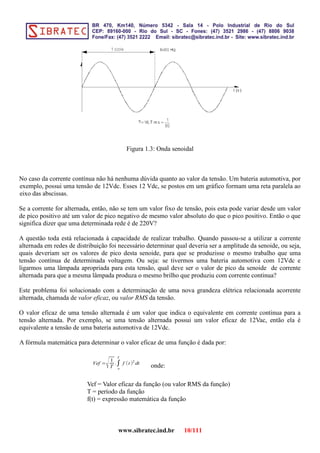 Figura 1.3: Onda senoidal
No caso da corrente contínua não há nenhuma dúvida quanto ao valor da tensão. Um bateria automotiva, por
exemplo, possui uma tensão de 12Vdc. Esses 12 Vdc, se postos em um gráfico formam uma reta paralela ao
eixo das abscissas.
Se a corrente for alternada, então, não se tem um valor fixo de tensão, pois esta pode variar desde um valor
de pico positivo até um valor de pico negativo de mesmo valor absoluto do que o pico positivo. Então o que
significa dizer que uma determinada rede é de 220V?
A questão toda está relacionada à capacidade de realizar trabalho. Quando passou-se a utilizar a corrente
alternada em redes de distribuição foi necessário determinar qual deveria ser a amplitude da senoide, ou seja,
quais deveriam ser os valores de pico desta senoide, para que se produzisse o mesmo trabalho que uma
tensão contínua de determinada voltagem. Ou seja: se tivermos uma bateria automotiva com 12Vdc e
ligarmos uma lâmpada apropriada para esta tensão, qual deve ser o valor de pico da senoide de corrente
alternada para que a mesma lâmpada produza o mesmo brilho que produziu com corrente continua?
Este problema foi solucionado com a determinação de uma nova grandeza elétrica relacionada acorrente
alternada, chamada de valor eficaz, ou valor RMS da tensão.
O valor eficaz de uma tensão alternada é um valor que indica o equivalente em corrente continua para a
tensão alternada. Por exemplo, se uma tensão alternada possui um valor eficaz de 12Vac, então ela é
equivalente a tensão de uma bateria automotiva de 12Vdc.
A fórmula matemática para determinar o valor eficaz de uma função é dada por:
Vef =
√1
T
.∫
o
T
f (t )2
dt
onde:
Vef = Valor eficaz da função (ou valor RMS da função)
T = período da função
f(t) = expressão matemática da função
www.sibratec.ind.br 10/111
 