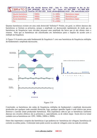 Quarta harmônica 240Hz 4 x 60Hz Harmônica impar
Quinta harmônica 300Hz 5 x 60Hz Harmônica par
Sexta harmônica 360Hz 6 x 60Hz Harmônica impar
Etc N x 60Hz
Quantas harmônicas existem em uma onda distorcida? Infinitas!!! Porém, em geral, os efeitos danosos das
harmônicas se limitam as primeiras, porque a amplitude vai decrescendo rapidamente de modo que as
harmônicas de frequências mais elevadas possuem uma amplitude tão baixa que já não afetam mais o
sistema. Note que as harmônicas são classificadas em: harmônicas pares e impares de acordo com o
múltiplo da frequência
A Figura 13.4 mostra uma onda fundamental de frequência f com suas harmônicas de frequências múltiplas
da fundamental e amplitude decrescente.
Figura 13.4
Concluindo: as harmônicas são ondas de frequências múltiplas da fundamental e amplitude decrescente
produzidas por qualquer onda senoidal distorcida, logo, qualquer aparelho ligado à rede elétrica que possa
distorcer a senoide estará produzindo harmônicas. Pela experiência sabe-se que as harmônicas realmente
danosas nos circuitos elétricos são as primeiras e, especialmente, as de ordem impar. Assim deve-se tomar
cuidado com as harmônicas em 120V, 180Hz, 240Hz e 300Hz.
Outro fato importante a respeito das harmônicas é que podemos ter: harmônicas de voltagem, harmônicas de
corrente ou ambas juntas. A distorção tanto pode ocorrer na onda de voltagem como na onda de corrente.
www.sibratec.ind.br 100/111
 