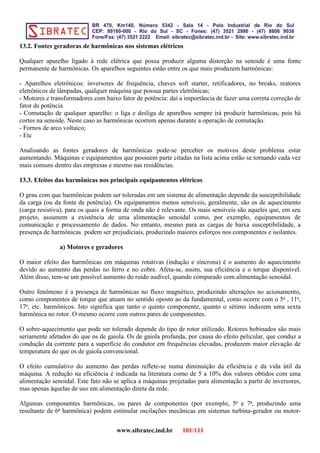 13.2. Fontes geradoras de harmônicas nos sistemas elétricos
Qualquer aparelho ligado à rede elétrica que possa produzir alguma distorção na senoide é uma fonte
permanente de harmônicas. Os aparelhos seguintes estão entre os que mais produzem harmônicas:
- Aparelhos eletrônicos: inversores de frequência, chaves soft starter, retificadores, no breaks, reatores
eletrônicos de lâmpadas, qualquer máquina que possua partes eletrônicas;
- Motores e transformadores com baixo fator de potência: daí a importância de fazer uma correta correção de
fator de potência
- Comutação de qualquer aparelho: o liga e desliga de aparelhos sempre irá produzir harmônicas, pois há
cortes na senoide. Neste caso as harmônicas ocorrem apenas durante a operação de comutação.
- Fornos de arco voltaico;
- Etc
Analisando as fontes geradores de harmônicas pode-se perceber os motivos deste problema estar
aumentando. Máquinas e equipamentos que possuem parte citadas na lista acima estão se tornando cada vez
mais comuns dentro das empresas e mesmo nas residências.
13.3. Efeitos das harmônicas nos principais equipamentos elétricos
O grau com que harmônicas podem ser toleradas em um sistema de alimentação depende da susceptibilidade
da carga (ou da fonte de potência). Os equipamentos menos sensíveis, geralmente, são os de aquecimento
(carga resistiva), para os quais a forma de onda não é relevante. Os mais sensíveis são aqueles que, em seu
projeto, assumem a existência de uma alimentação senoidal como, por exemplo, equipamentos de
comunicação e processamento de dados. No entanto, mesmo para as cargas de baixa susceptibilidade, a
presença de harmônicas podem ser prejudiciais, produzindo maiores esforços nos componentes e isolantes.
a) Motores e geradores
O maior efeito das harmônicas em máquinas rotativas (indução e síncrona) é o aumento do aquecimento
devido ao aumento das perdas no ferro e no cobre. Afeta-se, assim, sua eficiência e o torque disponível.
Além disso, tem-se um possível aumento do ruído audível, quando comparado com alimentação senoidal.
Outro fenômeno é a presença de harmônicas no fluxo magnético, produzindo alterações no acionamento,
como componentes de torque que atuam no sentido oposto ao da fundamental, como ocorre com o 5o
, 11o
,
17o
, etc. harmônicos. Isto significa que tanto o quinto componente, quanto o sétimo induzem uma sexta
harmônica no rotor. O mesmo ocorre com outros pares de componentes.
O sobre-aquecimento que pode ser tolerado depende do tipo de rotor utilizado. Rotores bobinados são mais
seriamente afetados do que os de gaiola. Os de gaiola profunda, por causa do efeito pelicular, que conduz a
condução da corrente para a superfície do condutor em frequências elevadas, produzem maior elevação de
temperatura do que os de gaiola convencional.
O efeito cumulativo do aumento das perdas reflete-se numa diminuição da eficiência e da vida útil da
máquina. A redução na eficiência é indicada na literatura como de 5 a 10% dos valores obtidos com uma
alimentação senoidal. Este fato não se aplica a máquinas projetadas para alimentação a partir de inversores,
mas apenas àquelas de uso em alimentação direta da rede.
Algumas componentes harmônicas, ou pares de componentes (por exemplo, 5a
e 7a
, produzindo uma
resultante de 6a
harmônica) podem estimular oscilações mecânicas em sistemas turbina-gerador ou motor-
www.sibratec.ind.br 101/111
 