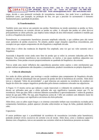 carga, devido a uma potencial excitação de ressonâncias mecânicas. Isto pode levar a problemas de
industriais como, por exemplo, na produção de fios, em que a precisão no acionamento é elemento
fundamental para a qualidade do produto.
b) Transformadores
Também neste caso tem-se um aumento nas perdas. Harmônicas na tensão aumentam as perdas no ferro,
enquanto harmônicas na corrente elevam as perdas no cobre. A elevação das perdas no cobre deve-se
principalmente ao efeito pelicular, que implica numa redução da área efetivamente condutora à medida que
se eleva a frequência da corrente.
Normalmente as componentes harmônicas possuem amplitude reduzida, o que colabora para não tornar
esses aumentos de perdas excessivos. No entanto, podem surgir situações específicas (ressonâncias, por
exemplo) em que surjam componentes de alta frequência e amplitude elevada.
Além disso o efeito das reatâncias de dispersão fica ampliado, uma vez que seu valor aumenta com a
frequência
Associada à dispersão existe ainda outro fator de perdas que se refere às correntes induzidas pelo fluxo
disperso. Esta corrente manifesta-se nos enrolamentos, no núcleo, e nas peças metálicas adjacentes aos
enrolamentos. Estas perdas crescem proporcionalmente ao quadrado da frequência e da corrente.
Tem-se ainda uma maior influência das capacitâncias parasitas (entre espiras e entre enrolamento) que
podem realizar acoplamentos não desejados e, eventualmente, produzir ressonâncias no próprio dispositivo.
• Cabos de alimentação
Em razão do efeito pelicular, que restringe a secção condutora para componentes de frequência elevada,
também os cabos de alimentação têm um aumento de perdas devido às harmônicas de corrente. Além disso
tem-se o chamado "efeito de proximidade", o qual relaciona um aumento na resistência do condutor em
função do efeito dos campos magnéticos produzidos pelos demais condutores colocados nas adjacências.
A Figura 11.13 mostra curvas que indicam a seção transversal e o diâmetro de condutores de cobre que
devem ser utilizados para que o efeito pelicular não seja significativo (aumento menor que 1% na
resistência). Note que para 3kHz o máximo diâmetro aconselhável é aproximadamente 1 ordem de grandeza
menor do que para 50Hz. Ou seja, para frequências acima de 3 kHz um condutor com diâmetro maior do
que 2,5 mm já começa a ser significativo em termos de eleito pelicular.
Além disso, caso os cabos sejam longos e os sistemas conectados tenham suas ressonâncias excitadas pelas
componentes harmônicas, podem aparecer elevadas sobre-tensões ao longo da linha, podendo danificar o
cabo.
Capacitores
O maior problema aqui é a possibilidade de ocorrência de ressonâncias (excitadas pelas harmônicas),
podendo produzir níveis excessivos de corrente e/ou de tensão. Além disso, como a reatância capacitiva
diminui com a frequência, tem-se um aumento nas correntes relativas às harmônicas presentes na tensão.
www.sibratec.ind.br 102/111
 
