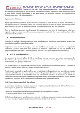 As correntes de alta frequência, que encontram um caminho de menor impedância pelos capacitores, elevam
as suas perdas ôhmicas aumentando o seu aquecimento. O decorrente aumento no aquecimento do
dispositivo encurta a vida útil do capacitor.
Equipamentos eletrônicos
Alguns equipamentos podem ser muito sensíveis a distorções na forma de onda de tensão. Por exemplo, se
um aparelho utiliza os cruzamento com o zero (ou outros aspectos da onda de tensão) para realizar alguma
ação, distorções na forma de onda podem alterar, ou mesmo inviabilizar, seu funcionamento.
Caso as harmônicas penetrem na alimentação do equipamento por meio de acoplamentos indutivos e
capacitivos (que se tornam mais efetivos com a aumento da frequência), eles podem também alterar o bom
funcionamento do aparelho.
• Aparelhos de medição
Aparelhos de medição e instrumentação em geral são afetados por harmônicas, especialmente se ocorrerem
ressonâncias que afetam a grandeza medida.
Dispositivos com discos de indução, como os medidores de energia, são sensíveis a componentes
harmônicas, podendo apresentar erros positivos ou negativos, dependendo do tipo de medidor e da
harmônica presente. Em geral a distorção deve ser elevada (>20%) para produzir erro significativo.
• Relés de proteção e fusíveis
Um aumento da corrente eficaz devida a harmônicas sempre provocará um maior aquecimento dos
dispositivos pelos quais circula a corrente, podendo ocasionar uma redução em sua vida útil e,
eventualmente, sua operação inadequada.
Em termos dos relés de proteção não é possível definir completamente as respostas devido à variedade de
distorções possíveis e aos diferentes tipos de dispositivos existentes.
A referência é um estudo no qual se afirma que os relés de proteção geralmente não respondem a qualquer
parâmetro identificável, tais como valores eficazes da grandeza de interesse ou a amplitude de sua
componente fundamental. O desempenho de um relé considerando uma faixa de frequências de entrada não
é uma indicação de como aquele componente responderá a uma onda distorcida contendo aquelas mesmas
componentes espectrais. Relés com múltiplas entradas são ainda mais imprevisíveis.
13.4. Como eliminar ou reduzir harmônicas
O controle das harmônicas é uma das partes mais complexas na análise de uma rede elétrica. Vários são os
motivos para tal, porém dois são determinantes:
- A geração das harmônicas acontece simultaneamente em várias partes do sistema;
- Existem harmônicas com várias frequências
O ideal seria não produzir harmônicas, isso resolveria o problema, mas, com as atuais máquinas eletrônicas
isso não é mais possível, de modo que é necessário atacá-las depois de geradas.
www.sibratec.ind.br 103/111
 