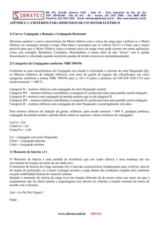APÊNDICE 1: CRITÉRIOS PARA DIMENSIONAR UM MOTOR ELÉTRICO
1) Curva: Conjugado x Rotação x Conjugado Resistente
Devemos analisar a curva característica do Motor elétrico com a curva da carga para verificar se o Motor
Elétrico vai conseguir acionar a carga. Para tanto é necessário que os valores Cp>Cr e Cmáx seja o maior
possível para que o Motor Elétrico vença eventuais picos de carga como pode ocorrer em certas aplicações
como, por exemplo: Britadores, Calandras, Misturadores e outras além de não “travar”, isto é, perder
bruscamente a velocidade quando ocorrerem quedas de tensão excessivas momentaneamente.
2) Categorias de Conjugados conforme NBR 7094/96
Conforme as suas características de Conjugado em relação à velocidade e corrente de rotor bloqueado (Ip),
os Motores Elétricos de indução trifásicos com rotor de gaiola de esquilo são classificados em cinco
categorias conforme a norma NBR 7094/96 para 2, 4,6 e 8 polos e potência até 630 KW (856 CV) com
tensão nominal <= 600 V.
Categoria N – motores elétricos com conjugado de rotor bloqueado normal.
Categoria NY – motores elétricos semelhantes à categoria N, porém previstos para partida estrela-triângulo.
Categoria H - motores com conjugado de partida maiores que os da categoria N.
Categoria HY – motores elétricos semelhantes à categoria H, porém previstos para partida estrela-triângulo.
Categoria D – motores elétricos com conjugado de rotor bloqueado e escorregamento elevados.
Para motores elétricos de indução de gaiola, trifásicos, para tensão nominal > 600 V, qualquer potência,
conjugado de partida normal e partida direta valem os seguintes valores mínimos de conjugados:
Cp/Cn = 0,6
Cmín/Cn = 0,5
Cmáx/Cn = 1,60
Cp = conjugado com rotor bloqueado
Cmáx = conjugado máximo
Cmín = conjugado mínimo
3) Momento de Inércia ( J )
O Momento de Inércia é uma medida da resistência que um corpo oferece a uma mudança em seu
movimento de rotação em torno de um dado eixo.
O momento de Inércia da Carga acionada (Jc) é uma das características fundamentais para verificar, através
do tempo de aceleração, se o motor consegue acionar a carga dentro das condições exigidas pelo ambiente
ou pela estabilidade térmica do material isolante.
Quando o momento de inércia da carga tiver em rotação diferente da do motor como nos casos em que o
acoplamento não for direto (polias e engrenagens) este deverá ser referido a rotação nominal do motor de
acordo com a fórmula :
Jcm = Jc (Nc/Nn)² (kgm²)
Onde :
www.sibratec.ind.br 105/111
 