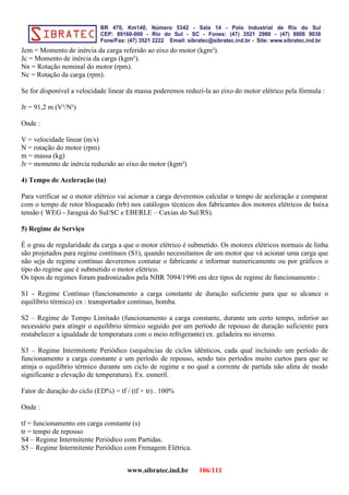 Jcm = Momento de inércia da carga referido ao eixo do motor (kgm²).
Jc = Momento de inércia da carga (kgm²).
Nn = Rotação nominal do motor (rpm).
Nc = Rotação da carga (rpm).
Se for disponível a velocidade linear da massa poderemos reduzi-la ao eixo do motor elétrico pela fórmula :
Jr = 91,2 m (V²/N²)
Onde :
V = velocidade linear (m/s)
N = rotação do motor (rpm)
m = massa (kg)
Jr = momento de inércia reduzido ao eixo do motor (kgm²)
4) Tempo de Aceleração (ta)
Para verificar se o motor elétrico vai acionar a carga deveremos calcular o tempo de aceleração e comparar
com o tempo de rotor bloqueado (trb) nos catálogos técnicos dos fabricantes dos motores elétricos de baixa
tensão ( WEG - Jaraguá do Sul/SC e EBERLE – Caxias do Sul/RS).
5) Regime de Serviço
É o grau de regularidade da carga a que o motor elétrico é submetido. Os motores elétricos normais de linha
são projetados para regime contínuos (S1), quando necessitamos de um motor que vá acionar uma carga que
não seja de regime contínuo deveremos contatar o fabricante e informar numericamente ou por gráficos o
tipo do regime que é submetido o motor elétrico.
Os tipos de regimes foram padronizados pela NBR 7094/1996 em dez tipos de regime de funcionamento :
S1 - Regime Contínuo (funcionamento a carga constante de duração suficiente para que se alcance o
equilíbrio térmico) ex : transportador contínuo, bomba.
S2 – Regime de Tempo Limitado (funcionamento a carga constante, durante um certo tempo, inferior ao
necessário para atingir o equilíbrio térmico seguido por um período de repouso de duração suficiente para
restabelecer a igualdade de temperatura com o meio refrigerante) ex. geladeira no inverno.
S3 – Regime Intermitente Periódico (sequências de ciclos idênticos, cada qual incluindo um período de
funcionamento a carga constante e um período de repouso, sendo tais períodos muito curtos para que se
atinja o equilíbrio térmico durante um ciclo de regime e no qual a corrente de partida não afeta de modo
significante a elevação de temperatura). Ex. esmeril.
Fator de duração do ciclo (ED%) = tf / (tf + tr) . 100%
Onde :
tf = funcionamento em carga constante (s)
tr = tempo de repouso
S4 – Regime Intermitente Periódico com Partidas.
S5 – Regime Intermitente Periódico com Frenagem Elétrica.
www.sibratec.ind.br 106/111
 