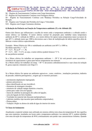 S6 – Regime de Funcionamento Contínuo com Carga Intermitente.
S7 - Regime de Funcionamento Contínuo com Frenagem elétrica.
S8 - Regime de Funcionamento Contínuo com Mudança Periódica na Relação Carga/Velocidade de
Rotação.
S9 – Regime com Variação não Periódica de Carga e Velocidade.
S10 – Regime com Cargas Constantes distintas.
6) Redução da Potência em Função da Temperatura ambiente (T) e da Altitude (H)
Outros dois fatores que influenciam a escolha do motor estão a temperatura ambiente e a altitude aonde o
motor elétrico vai trabalhar. O motor elétrico normal foi projetado para trabalhar numa temperatura
ambiente de 40º C e altitude de 1000 m , se o motor elétrico for operar numa temperatura maior ou menor do
que 40º C e altitude maior que 1000 m deveremos usar o fator de multiplicação de tabela específica além de
fabricar o motor elétrico especialmente.
Exemplo : Motor Elétrico de 100 cv trabalhando em ambiente com 60º C e 1000 m.
Da tabela específica ? = 0,71
P” = 0,71 . Pn ou P” = ? . Pn
P” = 0,71 . 100 = 71 CV, ou seja, o motor elétrico poderá fornecer 71 %
de sua potência nominal.
Se o Motor elétrico for trabalhar em temperatura ambiente < - 20º C de verá possuir como acessórios :
resistência de aquecimento e graxa para baixas temperaturas nos mancais.
Se o Motor elétrico for trabalhar em temp. > 40 º C deveremos sobredimensioná-lo e usar classe de isolação
H, graxa especial, rolamento com folga C3.
Se o Motor elétrico for operar em ambientes agressivos , como, estaleiros , instalações portuárias, indústria
de pescado, indústria petroquímica , exigem que os mesmos possuam :
- enrolamento duplamente impregnado;
- pintura anticorrosiva;
- placa identificação em aço inoxidável;
- elementos de montagem zincados;
- retentores de vedação tampas dianteira e traseira;
- juntas para vedar caixa de ligação;
- massa de calafetar na passagem dos cabos de ligação;
- caixa de ligação de ferro fundido;
- Ventilador de material não faiscante (polipropileno);
- Labirinto metálico tipo taconite (para ambientes empoeirados);
- Prensa-cabos;
- Vedação c/bujão ou drenos de saída de água do interior do motor.
7) Classe de Isolamento
Atualmente o material isolante mais utilizado em motores elétrico tem classe de temperatura B. Isto significa
que estes materiais, instalados em locais onde a temperatura ambiente é no máximo 40º C, podem trabalhar
com uma elevação de temperatura de 80 K continuamente sem perder suas características isolantes. Quando
www.sibratec.ind.br 107/111
 