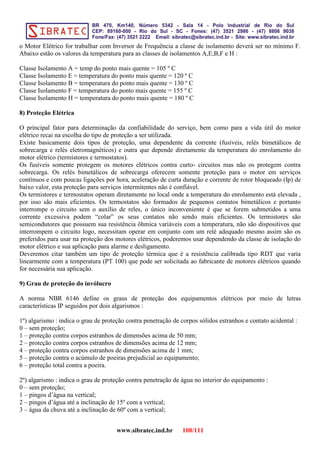 o Motor Elétrico for trabalhar com Inversor de Frequência a classe de isolamento deverá ser no mínimo F.
Abaixo estão os valores da temperatura para as classes de isolamentos A,E,B,F e H :
Classe Isolamento A = temp do ponto mais quente = 105 º C
Classe Isolamento E = temperatura do ponto mais quente = 120 º C
Classe Isolamento B = temperatura do ponto mais quente = 130 º C
Classe Isolamento F = temperatura do ponto mais quente = 155 º C
Classe Isolamento H = temperatura do ponto mais quente = 180 º C
8) Proteção Elétrica
O principal fator para determinação da confiabilidade do serviço, bem como para a vida útil do motor
elétrico recai na escolha do tipo de proteção a ser utilizada.
Existe basicamente dois tipos de proteção, uma dependente da corrente (fusíveis, relés bimetálicos de
sobrecarga e relés eletromagnéticos) e outra que depende diretamente da temperatura do enrolamento do
motor elétrico (termistores e termostatos).
Os fusíveis somente protegem os motores elétricos contra curto- circuitos mas não os protegem contra
sobrecarga. Os relés bimetálicos de sobrecarga oferecem somente proteção para o motor em serviços
contínuos e com poucas ligações por hora, aceleração de curta duração e corrente de rotor bloqueado (Ip) de
baixo valor, esta proteção para serviços intermitentes não é confiável.
Os termistores e termostatos operam diretamente no local onde a temperatura do enrolamento está elevada ,
por isso são mais eficientes. Os termostatos são formados de pequenos contatos bimetálicos e portanto
interrompe o circuito sem o auxílio de reles, o único inconveniente é que se forem submetidos a uma
corrente excessiva podem “colar” os seus contatos não sendo mais eficientes. Os termistores são
semicondutores que possuem sua resistência ôhmica variáveis com a temperatura, não são dispositivos que
interrompem o circuito logo, necessitam operar em conjunto com um relé adequado mesmo assim são os
preferidos para usar na proteção dos motores elétricos, poderemos usar dependendo da classe de isolação do
motor elétrico e sua aplicação para alarme e desligamento.
Deveremos citar também um tipo de proteção térmica que é a resistência calibrada tipo RDT que varia
linearmente com a temperatura (PT 100) que pode ser solicitada ao fabricante de motores elétricos quando
for necessária sua aplicação.
9) Grau de proteção do invólucro
A norma NBR 6146 define os graus de proteção dos equipamentos elétricos por meio de letras
características IP seguidos por dois algarismos :
1º) algarismo : indica o grau de proteção contra penetração de corpos sólidos estranhos e contato acidental :
0 – sem proteção;
1 – proteção contra corpos estranhos de dimensões acima de 50 mm;
2 – proteção contra corpos estranhos de dimensões acima de 12 mm;
4 – proteção contra corpos estranhos de dimensões acima de 1 mm;
5 – proteção contra o acúmulo de poeiras prejudicial ao equipamento;
6 – proteção total contra a poeira.
2º) algarismo : indica o grau de proteção contra penetração de água no interior do equipamento :
0 – sem proteção;
1 – pingos d’água na vertical;
2 – pingos d’água até a inclinação de 15º com a vertical;
3 – água da chuva até a inclinação de 60º com a vertical;
www.sibratec.ind.br 108/111
 
