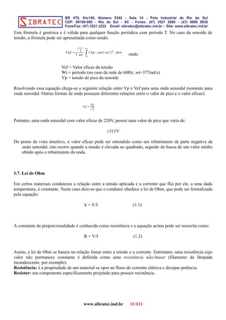 Esta fórmula é genérica e é válida para qualquer função periódica com período T. No caso da senoide de
tensão, a fórmula pode ser apresentada como sendo:
Vef =
√ 1
wt
.∫
0
wt
(Vp . sen(wt ))2
.dwt
onde:
Vef = Valor eficaz da tensão
Wt = período (no caso de rede de 60Hz, wt=377rad/s)
Vp = tensão de pico da senoide
Resolvendo essa equação chega-se a seguinte relação entre Vp e Vef para uma onda senoidal (somente para
onda senoidal. Outras formas de onda possuem diferentes relações entre o valor de pico e o valor eficaz):
Vef =
Vp
√2
Portanto, uma onda senoidal com valor eficaz de 220V, possui uma valor de pico que varia de:
±311V
Do ponto de vista intuitivo, o valor eficaz pode ser entendido como um rebatimento da parte negativa da
onda senoidal, isto ocorre quando a tensão é elevada ao quadrado, seguido da busca de um valor médio
obtido após o rebatimento da onda.
1.7. Lei de Ohm
Em certos materiais condutores a relação entre a tensão aplicada e a corrente que flui por ele, a uma dada
temperatura, é constante. Neste caso dize-se que o condutor obedece a lei de Ohm, que pode ser formalizada
pela equação:
k = V/I (1.1)
A constante de proporcionalidade é conhecida como resistência e a equação acima pode ser reescrita como:
R = V/I (1.2)
Assim, a lei de Ohm se baseia na relação linear entre a tensão e a corrente. Entretanto, uma resistência cujo
valor não permanece constante é definida como uma resistência não-linear (filamento da lâmpada
incandescente, por exemplo).
Resistência: é a propriedade de um material se opor ao fluxo de corrente elétrica e dissipar potência.
Resistor: um componente especificamente projetado para possuir resistência.
www.sibratec.ind.br 11/111
 