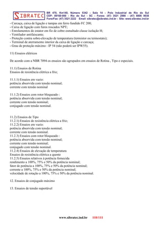 - Carcaça, caixa de ligação e tampas em ferro fundido FC 200;
- Caixa de ligação com furos roscados NPT;
- Enrolamentos do estator em fio de cobre esmaltado classe isolação H;
- Ventilador antifaiscante;
- Proteção contra sobre-elevação de temperatura (termistor ou termostato);
- Terminal de aterramento interior da caixa de ligação e carcaça;
- Grau de proteção máximo : IP 54 (não poderá ser IPW55).
11) Ensaios elétricos
De acordo com a NBR 7094 os ensaios são agrupados em ensaios de Rotina , Tipo e especiais.
11.1) Ensaios de Rotina
Ensaios de resistência elétrica a frio;
11.1.1) Ensaios em vazio:
potência absorvida com tensão nominal;
corrente com tensão nominal
11.1.2) Ensaios com rotor bloqueado :
potência absorvida com tensão nominal;
corrente com tensão nominal;
conjugado com tensão nominal.
11.2) Ensaios de Tipo
11.2.1) Ensaios de resistência elétrica a frio;
11.2.2) Ensaios em vazio:
potência absorvida com tensão nominal;
corrente com tensão nominal.
11.2.3) Ensaios com rotor bloqueado :
potência absorvida com tensão nominal;
corrente com tensão nominal;
conjugado com tensão nominal.
11.2.4) Ensaios de elevação de temperatura
Ensaios de resistência elétrica a quente
11.2.5) Ensaios relativos à potência fornecida
rendimento a 100%, 75% e 50% da potência nominal;
fator de potência a 100%, 75% e 50% da potência nominal;
corrente a 100%, 75% e 50% da potência nominal;
velocidade de rotação a 100%, 75% e 50% da potência nominal.
12. Ensaios de conjugado máximo
13. Ensaios de tensão suportável
www.sibratec.ind.br 110/111
 