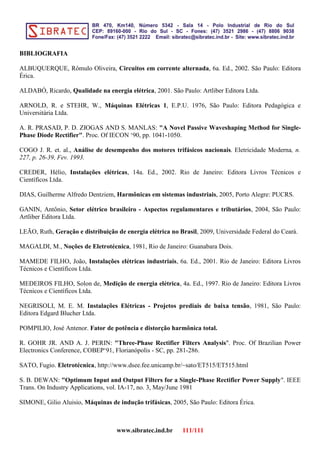 BIBLIOGRAFIA
ALBUQUERQUE, Rômulo Oliveira, Circuitos em corrente alternada, 6a. Ed., 2002. São Paulo: Editora
Érica.
ALDABÓ, Ricardo, Qualidade na energia elétrica, 2001. São Paulo: Artliber Editora Ltda.
ARNOLD, R. e STEHR, W., Máquinas Elétricas 1, E.P.U. 1976, São Paulo: Editora Pedagógica e
Universitária Ltda.
A. R. PRASAD, P. D. ZIOGAS AND S. MANLAS: "A Novel Passive Waveshaping Method for Single-
Phase Diode Rectifier". Proc. Of IECON ‘90, pp. 1041-1050.
COGO J. R. et. al., Análise de desempenho dos motores trifásicos nacionais. Eletricidade Moderna, n.
227, p. 26-39, Fev. 1993.
CREDER, Hélio, Instalações elétricas, 14a. Ed., 2002. Rio de Janeiro: Editora Livros Técnicos e
Científicos Ltda.
DIAS, Guilherme Alfredo Dentziem, Harmônicas em sistemas industriais, 2005, Porto Alegre: PUCRS.
GANIN, Antônio, Setor elétrico brasileiro - Aspectos regulamentares e tributários, 2004, São Paulo:
Artliber Editora Ltda.
LEÃO, Ruth, Geração e distribuição de energia elétrica no Brasil, 2009, Universidade Federal do Ceará.
MAGALDI, M., Noções de Eletrotécnica, 1981, Rio de Janeiro: Guanabara Dois.
MAMEDE FILHO, João, Instalações elétricas industriais, 6a. Ed., 2001. Rio de Janeiro: Editora Livros
Técnicos e Científicos Ltda.
MEDEIROS FILHO, Solon de, Medição de energia elétrica, 4a. Ed., 1997. Rio de Janeiro: Editora Livros
Técnicos e Científicos Ltda.
NEGRISOLI, M. E. M. Instalações Elétricas - Projetos prediais de baixa tensão, 1981, São Paulo:
Editora Edgard Blucher Ltda.
POMPILIO, José Antenor. Fator de potência e distorção harmônica total.
R. GOHR JR. AND A. J. PERIN: "Three-Phase Rectifier Filters Analysis". Proc. Of Brazilian Power
Electronics Conference, COBEP‘91, Florianópolis - SC, pp. 281-286.
SATO, Fugio. Eletrotécnica, http://www.dsee.fee.unicamp.br/~sato/ET515/ET515.html
S. B. DEWAN: "Optimum Input and Output Filters for a Single-Phase Rectifier Power Supply". IEEE
Trans. On Industry Applications, vol. IA-17, no. 3, May/June 1981
SIMONE, Gilio Aluisio, Máquinas de indução trifásicas, 2005, São Paulo: Editora Érica.
www.sibratec.ind.br 111/111
 