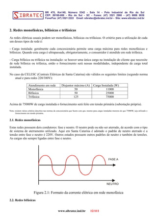 2. Redes monofásicas, bifásicas e trifásicas
As redes elétricas usuais podem ser monofásicas, bifásicas ou trifásicas. O critério para a utilização de cada
um desses tipos de rede é:
- Carga instalada: geralmente cada concessionária permite uma carga máxima para redes monofásicas e
bifásicas. Quando esta carga é ultrapassada, obrigatoriamente, o consumidor é atendido em rede trifásica.
- Carga bifásica ou trifásica na instalação: se houver uma única carga na instalação do cliente que necessite
de rede bifásica ou trifásica, então o fornecimento será nessas modalidades, independente da carga total
instalada.
No caso da CELESC (Centrais Elétricas de Santa Catarina) são válidos os seguintes limites (segundo norma
atual e para redes 220/380V):
Atendimento em rede Disjuntor máximo (A) Carga Instalada (W)
Monofásica 50 11000
Bifásica 50 25000
Trifásica 125 75000
Acima de 75000W de carga instalada o fornecimento será feito em tensão primária (subestação própria).
Nota: existem vários critérios descritos nas normas da concessionária que fazem com que, mesmo para cargas instaladas menores do que 75000W, seja utilizado o
fornecimento em tensão primária.
2.1. Redes monofásicas
Estas redes possuem dois condutores: fase e neutro. O neutro pode ou não ser aterrado, de acordo com o tipo
de sistema de aterramento utilizado. Aqui em Santa Catarina é adotado o padrão de neutro aterrado e a
tensão entre fase e neutro é 220V. Outros estados possuem outros padrões de neutro e também de tensões.
As cargas são sempre ligadas entre fase e neutro.
FASE A
NEUTRO
Figura 2.1: Formato da corrente elétrica em rede monofásica
2.2. Redes bifásicas
www.sibratec.ind.br 12/111
 