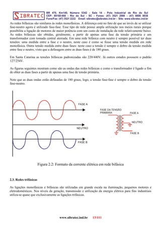 As redes bifásicas são similares às redes monofásicas. A diferença está no fato de que ao invés de se utilizar
fase-neutro agora é utilizado fase-fase. Esse tipo de rede possui ampla utilização nos meios rurais porque
possibilita a ligação de motores de maior potência com um custo de instalação da rede relativamente baixo.
As redes bifásicas são obtidas, geralmente, a partir de apenas uma fase da tensão primária e um
transformador com tomada central aterrada. Em uma rede bifásica com neutro é sempre possível ter duas
tensões: uma medida entre a fase e o neutro, neste caso é como se fosse uma tensão medida em rede
monofásica. Outra tensão medida entre duas fases: neste caso a tensão é sempre o dobro da tensão medida
entre fase e neutro, visto que a defasagem entre as duas fases é de 180 graus.
Em Santa Catarina as tensões bifásicas padronizadas são 220/440V. Já outros estados possuem o padrão
127/254V.
As figuras seguintes mostram como são as ondas das redes bifásicas e como o transformador é ligado a fim
de obter as duas fases a partir de apenas uma fase de tensão primária.
Note que as duas ondas estão defasadas de 180 graus, logo, a tensão fase-fase é sempre o dobro da tensão
fase-neutro.
FASE A
FASE B
NEUTRO
Figura 2.2: Formato da corrente elétrica em rede bifásica
2.3. Redes trifásicas
As ligações monofásicas e bifásicas são utilizadas em grande escala na iluminação, pequenos motores e
eletrodomésticos. Nos níveis da geração, transmissão e utilização da energia elétrica para fins industriais
utiliza-se quase que exclusivamente as ligações trifásicas.
www.sibratec.ind.br 13/111
FASE A
FASE B
NEUTRO
FASE DA TENSÃO
PRIMÁRIA
 