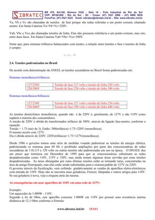 Va, Vb e Vc são chamadas de tensões de fase porque são todas referidas a um ponto comum, chamado
neutro. Em Santa Catarina Va=Vb=Vc=220V.
Vab, Vbc e Vca são chamadas tensões de linha. Elas não possuem referência a um ponto comum, mas sim,
entre duas fases. Em Santa Catarina Vab=Vbc=Vca=380V.
Notar que, para sistemas trifásicos balanceados com neutro, a relação entre tensões e fase e tensões de linha
é sempre:
V L
=V f
. √3
2.4. Tensões padronizadas no Brasil
De acordo com determinação da ANEEL as tensões secundárias no Brasil foram padronizadas em:
Sistemas monofásicos/trifásicos:
127/220V Tensão de fase 127 volts e tensão de linha 220 volts
220/380V Tensão de fase 220 volts e tensão de linha 380 volts
Sistemas monofásicos/bifásicos:
127/254V Tensão de fase 127 volts e tensão de linha 254 volts
220/440V Tensão de fase 220 volts e tensão de linha 440 volts
As tensões domiciliares monofásicas, quando não é de 220V é, geralmente, de 127V e não 110V como
supõem a maioria dos consumidores.
A tensão de 220V é obtida do transformador trifásico de 380V, através da ligação fase-neutro, conforme a
equação:
Tensão ÷ 1.73 (raiz de 3). Então: 380(trifásica)÷1.73=220V (monofásica).
O mesmo ocorre com 127V.
Ela é obtida através de 220V: 220V(trifásica)÷1.73=127V(monofásica).
Desde 1986 o governo tomou uma série de medidas visando padronizar as tensões da energia elétrica,
padronizando os sistemas para 60 Hz e proibindo ampliações por parte das concessionárias de redes
secundárias de 110,115 e 120 volts ou outras tensões não padronizadas em uso na época. O DNAEE deu
um prazo que terminou em Dezembro de 1999 para que as concessionárias substituam as redes
despadronizadas como 110V, 115V e 120V, mas ainda restam algumas áreas servidas por estas tensões
despadronizadas. As áreas abrangidas por estas últimas tensões estão se tornando raras, concentradas na
área da antiga Eletropaulo, mas elas estão sendo substituídas para o sistema padrão de 127V ou 220V.
O governo através da fiscalização, vem coibindo gradativamente as vendas de aparelhos eletro-eletrônicos
com entrada de 110V. Hoje não se encontra mais geladeiras, Freezer, lâmpadas e outros artigos para 110V.
Se sua geladeira é nova, veja a etiqueta atrás da mesma.
As consequências em usar aparelhos de 110V em uma rede de 127V:
Exemplo:
Um aquecedor de 1.000W - 110V.
Segundo a lei de Ohm, este aparelho consome 1.000W em 110V por possuir uma resistência interna
dinâmica de 12,1 Ohm conforme a fórmula:
www.sibratec.ind.br 15/111
 