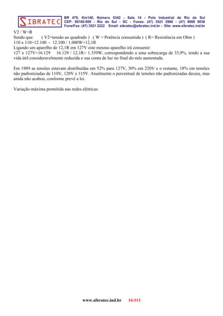 V2 / W=R
Sendo que: ( V2=tensão ao quadrado ) ( W = Potência consumida ) ( R= Resistência em Ohm )
110 x 110=12.100 - 12.100 / 1.000W=12,1R
Ligando um aparelho de 12,1R em 127V este mesmo aparelho irá consumir:
127 x 127V=16.129 16.129 / 12,1R= 1.339W, correspondendo a uma sobrecarga de 33,9%, tendo a sua
vida útil consideravelmente reduzida e sua conta de luz no final do mês aumentada.
Em 1989 as tensões estavam distribuídas em 52% para 127V, 30% em 220V e o restante, 18% em tensões
não padronizadas de 110V, 120V e 115V. Atualmente o percentual de tensões não padronizadas decaiu, mas
ainda não acabou, conforme prevê a lei.
Variação máxima permitida nas redes elétricas:
www.sibratec.ind.br 16/111
 