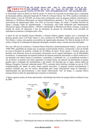 A eletricidade entrou no Brasil no final do século 19, através da concessão de privilégio para a exploração
da iluminação pública, dada pelo Imperador D. Pedro II a Thomas Edison. Em 1930, a potência instalada no
Brasil atingia a cerca de 350 MW, em usinas hoje consideradas como de pequena potência, pertencentes a
indústrias e a Prefeituras Municipais, na maioria hidroelétricas operando a “fio d´água” ou com pequenos
reservatórios de regularização diária. Em 1939, no Governo Vargas, foi criado o Conselho Nacional de
Águas e Energia, órgão de regulamentação e fiscalização, mais tarde substituído pelo Departamento
Nacional de Águas e Energia Elétrica – DNAEE- subordinado ao Ministério de Minas e Energia. A primeira
metade do século 20 representa a fase de afirmação da geração de eletricidade como atividade de
importância econômica e estratégica para o País.
A partir do fim da Segunda Guerra Mundial, o Sistema Elétrico ganhou impulso com a construção da
primeira grande usina, a de Paulo Afonso I, com a potência de 180 MW, seguida pelas usinas de Furnas,
Três Marias e outras, com grandes reservatórios de regularização plurianual. No final da década de 60, foi
criado o Grupo de Coordenação de Operação Interligada, tomando corpo o sistema nacional interligado.
Nos seus 100 anos de existência, o Sistema Elétrico Brasileiro, predominantemente hídrico, gerou cerca de
5.000 TWh, quantidade de energia que, na geração exclusivamente térmica, corresponde a mais da metade
da reserva brasileira de petróleo, avaliada em 20 bilhões de barris. Nesse século, o Sistema passou por
períodos com diferentes taxas de crescimento, decorrentes ora do regime hidrológico, ora de dificuldades
econômicas. A interpretação da trajetória histórica do Sistema permitiria discriminar os efeitos atribuíveis à
sua interação com outros setores (o econômico, o petrolífero, o ambiental, etc...) e os problemas inerentes a
ele, de forma a se projetar com maior segurança a evolução futura, em especial sua participação no parque
gerador após a instalação das termoelétricas a gás natural. Na descrição que se segue, usamos dados do
Balanço Energético Nacional, elaborado desde 1974 e contendo séries históricas iniciadas no ano de 1970,
complementados por dados de outras fontes quando necessário. A projeção focaliza principalmente a
potência instalada que, por sua inércia, determinada pelo tempo relativamente longo de maturação e
implementação dos aproveitamentos, é uma função relativamente “lisa” do tempo, e a geração efetiva
(energia firme) ou fator de capacidade para examinar os transientes.
A figura seguinte mostra, de forma aproximada, a distribuição das fontes de energia elétrica no Brasil no ano
de 2009.
Figura 3.1 – Distribuição das fontes de eletricidade no Brasil em 2009 (Fonte: ANEEL)
www.sibratec.ind.br 18/111
 