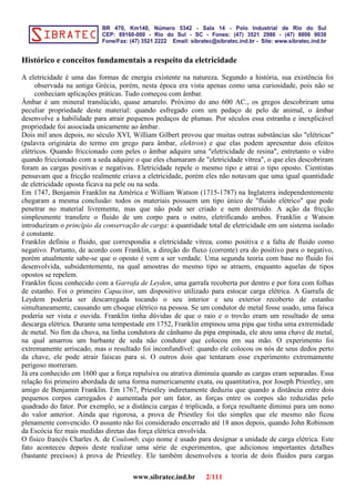 Histórico e conceitos fundamentais a respeito da eletricidade
A eletricidade é uma das formas de energia existente na natureza. Segundo a história, sua existência foi
observada na antiga Grécia, porém, nesta época era vista apenas como uma curiosidade, pois não se
conheciam aplicações práticas. Tudo começou com âmbar.
Âmbar é um mineral translúcido, quase amarelo. Próximo do ano 600 AC., os gregos descobriram uma
peculiar propriedade deste material: quando esfregado com um pedaço de pelo de animal, o âmbar
desenvolve a habilidade para atrair pequenos pedaços de plumas. Por séculos essa estranha e inexplicável
propriedade foi associada unicamente ao âmbar.
Dois mil anos depois, no século XVI, William Gilbert provou que muitas outras substâncias são "elétricas"
(palavra originária do termo em grego para âmbar, elektron) e que elas podem apresentar dois efeitos
elétricos. Quando friccionado com peles o âmbar adquire uma "eletricidade de resina", entretanto o vidro
quando friccionado com a seda adquire o que eles chamaram de "eletricidade vítrea", o que eles descobriram
foram as cargas positivas e negativas. Eletricidade repele o mesmo tipo e atrai o tipo oposto. Cientistas
pensavam que a fricção realmente criava a eletricidade, porém eles não notavam que uma igual quantidade
de eletricidade oposta ficava na pele ou na seda.
Em 1747, Benjamin Franklin na América e William Watson (1715-1787) na Inglaterra independentemente
chegaram a mesma conclusão: todos os materiais possuem um tipo único de "fluido elétrico" que pode
penetrar no material livremente, mas que não pode ser criado e nem destruído. A ação da fricção
simplesmente transfere o fluido de um corpo para o outro, eletrificando ambos. Franklin e Watson
introduziram o princípio da conservação de carga: a quantidade total de eletricidade em um sistema isolado
é constante.
Franklin definiu o fluido, que correspondia a eletricidade vítrea, como positiva e a falta de fluido como
negativo. Portanto, de acordo com Franklin, a direção do fluxo (corrente) era do positivo para o negativo,
porém atualmente sabe-se que o oposto é vem a ser verdade. Uma segunda teoria com base no fluido foi
desenvolvida, subsidentemente, na qual amostras do mesmo tipo se atraem, enquanto aquelas de tipos
opostos se repelem.
Franklin ficou conhecido com a Garrafa de Leyden, uma garrafa recoberta por dentro e por fora com folhas
de estanho. Foi o primeiro Capacitor, um dispositivo utilizado para estocar carga elétrica. A Garrafa de
Leydem poderia ser descarregada tocando o seu interior e seu exterior recoberto de estanho
simultaneamente, causando um choque elétrico na pessoa. Se um condutor de metal fosse usado, uma faísca
poderia ser vista e ouvida. Franklin tinha dúvidas de que o raio e o trovão eram um resultado de uma
descarga elétrica. Durante uma tempestade em 1752, Franklin empinou uma pipa que tinha uma extremidade
de metal. No fim da chuva, na linha condutora de cânhamo da pipa empinada, ele atou uma chave de metal,
na qual amarrou um barbante de seda não condutor que colocou em sua mão. O experimento foi
extremamente arriscado, mas o resultado foi inconfundível: quando ele colocou os nós de seus dedos perto
da chave, ele pode atrair faíscas para si. O outros dois que tentaram esse experimento extremamente
perigoso morreram.
Já era conhecido em 1600 que a força repulsiva ou atrativa diminuía quando as cargas eram separadas. Essa
relação foi primeiro abordada de uma forma numericamente exata, ou quantitativa, por Joseph Priestley, um
amigo de Benjamin Franklin. Em 1767, Priestley indiretamente deduziu que quando a distância entre dois
pequenos corpos carregados é aumentada por um fator, as forças entre os corpos são reduzidas pelo
quadrado do fator. Por exemplo, se a distância cargas é triplicada, a força resultante diminui para um nono
do valor anterior. Ainda que rigorosa, a prova de Priestley foi tão simples que ele mesmo não ficou
plenamente convencido. O assunto não foi considerado encerrado até 18 anos depois, quando John Robinson
da Escócia fez mais medidas diretas das força elétrica envolvida.
O físico francês Charles A. de Coulomb, cujo nome é usado para designar a unidade de carga elétrica. Este
fato aconteceu depois deste realizar uma série de experimentos, que adicionou importantes detalhes
(bastante precisos) à prova de Priestley. Ele também desenvolveu a teoria de dois fluidos para cargas
www.sibratec.ind.br 2/111
 