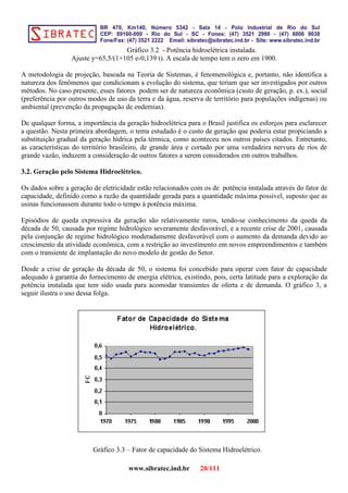 Gráfico 3.2 - Potência hidroelétrica instalada.
Ajuste y=65,5/(1+105 e-0,139 t). A escala de tempo tem o zero em 1900.
A metodologia de projeção, baseada na Teoria de Sistemas, é fenomenológica e, portanto, não identifica a
natureza dos fenômenos que condicionam a evolução do sistema, que teriam que ser investigados por outros
métodos. No caso presente, esses fatores podem ser de natureza econômica (custo de geração, p. ex.), social
(preferência por outros modos de uso da terra e da água, reserva de território para populações indígenas) ou
ambiental (prevenção da propagação de endemias).
De qualquer forma, a importância da geração hidroelétrica para o Brasil justifica os esforços para esclarecer
a questão. Nesta primeira abordagem, o tema estudado é o custo de geração que poderia estar propiciando a
substituição gradual da geração hídrica pela térmica, como aconteceu nos outros países citados. Entretanto,
as características do território brasileiro, de grande área e cortado por uma verdadeira nervura de rios de
grande vazão, induzem a consideração de outros fatores a serem considerados em outros trabalhos.
3.2. Geração pelo Sistema Hidroelétrico.
Os dados sobre a geração de eletricidade estão relacionados com os de potência instalada através do fator de
capacidade, definido como a razão da quantidade gerada para a quantidade máxima possível, suposto que as
usinas funcionassem durante todo o tempo à potência máxima.
Episódios de queda expressiva da geração são relativamente raros, tendo-se conhecimento da queda da
década de 50, causada por regime hidrológico severamente desfavorável, e a recente crise de 2001, causada
pela conjunção de regime hidrológico moderadamente desfavorável com o aumento da demanda devido ao
crescimento da atividade econômica, com a restrição ao investimento em novos empreendimentos e também
com o transiente de implantação do novo modelo de gestão do Setor.
Desde a crise de geração da década de 50, o sistema foi concebido para operar com fator de capacidade
adequado à garantia do fornecimento de energia elétrica, existindo, pois, certa latitude para a exploração da
potência instalada que tem sido usada para acomodar transientes de oferta e de demanda. O gráfico 3, a
seguir ilustra o uso dessa folga.
Gráfico 3.3 – Fator de capacidade do Sistema Hidroelétrico.
www.sibratec.ind.br 20/111
 