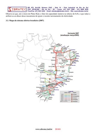 Observa-se que, até o início do Plano Real, o fator de capacidade manteve-se abaixo de 0,56, o que induz a
atribuir-se ao abuso desse mecanismo de ajuste o recente racionamento de eletricidade.
3.3. Mapa do sistema elétrico brasileiro (2007)
www.sibratec.ind.br 21/111
 