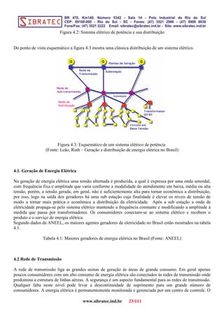 Figura 4.2: Sistema elétrico de potência e sua distribuição
Do ponto de vista esquemático a figura 4.3 mostra uma clássica distribuição de um sistema elétrico.
Figura 4.3: Esquemático de um sistema elétrico de potência
(Fonte: Leão, Ruth – Geração e distribuição de energia elétrica no Brasil)
4.1. Geração de Energia Elétrica
Na geração de energia elétrica uma tensão alternada é produzida, a qual é expressa por uma onda senoidal,
com frequência fixa e amplitude que varia conforme a modalidade do atendimento em baixa, média ou alta
tensão, porém, a tensão gerada, em geral, não é suficientemente alta para tornar econômica a distribuição,
por isso, logo na saída dos geradores há uma sub estação cuja finalidade é elevar os níveis de tensão de
modo a tornar mais prática e econômica a distribuição da eletricidade. Após a sub estação a onda de
eletricidade propaga-se pelo sistema elétrico mantendo a frequência constante e modificando a amplitude à
medida que passa por transformadores. Os consumidores conectam-se ao sistema elétrico e recebem o
produto e o serviço de energia elétrica.
Segundo dados da ANEEL, os maiores agentes geradores de eletricidade no Brasil estão mostrados na tabela
4.1.
Tabela 4.1: Maiores geradores de energia elétrica no Brasil (Fonte: ANEEL)
4.2 Rede de Transmissão
A rede de transmissão liga as grandes usinas de geração às áreas de grande consumo. Em geral apenas
poucos consumidores com um alto consumo de energia elétrica são conectados às redes de transmissão onde
predomina a estrutura de linhas aéreas. A segurança é um aspecto fundamental para as redes de transmissão.
Qualquer falta neste nível pode levar a descontinuidade de suprimento para um grande número de
consumidores. A energia elétrica é permanentemente monitorada e gerenciada por um centro de controle. O
www.sibratec.ind.br 23/111
 