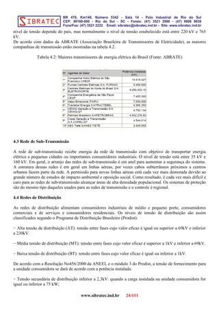 nível de tensão depende do país, mas normalmente o nível de tensão estabelecido está entre 220 kV e 765
kV.
De acordo com dados da ABRATE (Associação Brasileira de Transmissores de Eletricidade), as maiores
companhias de transmissão estão mostradas na tabela 4.2.
Tabela 4.2: Maiores transmissores de energia elétrica do Brasil (Fonte: ABRATE)
4.3 Rede de Sub-Transmissão
A rede de sub-transmissão recebe energia da rede de transmissão com objetivo de transportar energia
elétrica a pequenas cidades ou importantes consumidores industriais. O nível de tensão está entre 35 kV e
160 kV. Em geral, o arranjo das redes de sub-transmissão é em anel para aumentar a segurança do sistema.
A estrutura dessas redes é em geral em linhas aéreas, por vezes cabos subterrâneos próximos a centros
urbanos fazem parte da rede. A permissão para novas linhas aéreas está cada vez mais demorada devido ao
grande número de estudos de impacto ambiental e oposição social. Como resultado, é cada vez mais difícil e
caro para as redes de sub-transmissão alcançar áreas de alta densidade populacional. Os sistemas de proteção
são do mesmo tipo daqueles usados para as redes de transmissão e o controle é regional.
4.4 Redes de Distribuição
As redes de distribuição alimentam consumidores industriais de médio e pequeno porte, consumidores
comerciais e de serviços e consumidores residenciais. Os níveis de tensão de distribuição são assim
classificados segundo o Programa de Distribuição Brasileiro (Prodist):
− Alta tensão de distribuição (AT): tensão entre fases cujo valor eficaz é igual ou superior a 69kV e inferior
a 230kV.
− Média tensão de distribuição (MT): tensão entre fases cujo valor eficaz é superior a 1kV e inferior a 69kV.
− Baixa tensão de distribuição (BT): tensão entre fases cujo valor eficaz é igual ou inferior a 1kV.
De acordo com a Resolução No456/2000 da ANEEL e o módulo 3 do Prodist, a tensão de fornecimento para
a unidade consumidora se dará de acordo com a potência instalada:
− Tensão secundária de distribuição inferior a 2,3kV: quando a carga instalada na unidade consumidora for
igual ou inferior a 75 kW;
www.sibratec.ind.br 24/111
 