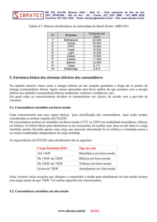 Tabela 4.3: Maiores distribuidores de eletricidade do Brasil (Fonte: ABRATE)
5. Estrutura básica dos sistemas elétricos dos consumidores
No capítulo anterior vimos como a energia elétrica sai das estações geradoras e chega até os pontos de
entrega (consumidores finais). Agora vamos apresentar uma breve análise do que acontece com a energia
elétrica nas unidades consumidoras básicas (indústrias, comércio, residências, etc).
Em geral todas as concessionárias dividem os consumidores em classes, de acordo com a previsão de
consumo.
5.1. Consumidores atendidos em baixa tensão
Cada concessionária tem suas regras básicas para classificação dos consumidores. Aqui serão sempre
consideradas as normas vigentes da CELESC.
Os consumidores podem ser atendidos em baixa tensão (127V ou 220V) na modalidade monofásica, bifásica
ou trifásica. O critério básico para determinar se um consumidor irá receber uma, duas ou três fases é a carga
instalada, porém, havendo apenas uma carga que necessite alimentação bi ou trifásica a instalação passa a
ser nestas modalidades independente da carga instalada.
As regras básicas da CELESC para atendimento são as seguintes:
Carga Instalada (kW) Tipo de rede
Até 11kW Monofásica em baixa tensão
De 11kW até 22kW Bifásica em baixa tensão
De 22kW até 75kW Trifásica em baixa tensão
Acima de 75kW Atendimento em Alta tensão
Nota: existem várias exceções que obrigam o consumidor a mudar para atendimento em alta tensão mesmo
com carga menor do que 75kW. Ver norma especifica da concessionária.
5.2. Consumidores atendidos em alta tensão
www.sibratec.ind.br 26/111
 