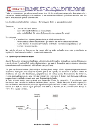 Todos os consumidores que não se enquadram no item 5.1 são atendidos em alta tensão. Essa alta tensão é
variável de concessionária para concessionária e na mesma concessionária pode haver mais de uma alta
tensão para abastecer grandes consumidores.
Ser atendido em alta tensão tem vantagens e desvantagens, dentre as quais podemos citar:
Vantagens:
− Custo do kWh mais barato
− Maior estabilidade na tensão de abastecimento
− Maior confiabilidade (há menos desligamentos nas redes de alta tensão)
Desvantagens:
- Custo inicial da implantação da subestação relativamente elevado
- Necessidade de contrato de demanda o que implica em maior controle no consumo
- Valores mínimos de consumo previamente contratados e cobrados independente de ter
ocorrido o consumo ou não.
No capítulo referente ao faturamento da energia elétrica serão analisados com mais profundidade as
implicações da alimentação em baixa tensão ou em alta tensão.
5.2. Distribuição interna dos clientes
A partir da medição a responsabilidade pela administração, distribuição e utilização da energia elétrica passa
a ser do cliente. É muito difícil, porém não impossível, que a partir da medição a concessionária intervenha
em qualquer questão relacionada à utilização da energia elétrica.
Em geral os sistemas internos (do cliente) de distribuição de energia elétrica seguem sempre uma mesma
filosofia de montagem: parte-se de um disjuntor geral e, em seguida, são instalados os diversos centros de
distribuição em cada setor de utilização, sempre levando em conta a questão do sincronismo das proteções,
ou seja, a proteção posterior a uma outra deve sempre ter o seu valor de disparo mais baixo, de modo que,
em caso de anormalidade, somente uma parte do circuito é desligada.
A figura seguinte mostra uma seção de uma instalação elétrica do consumidor. A energia entra pelo
barramento geral e se distribui ao longo da instalação até chegar a CARGA. Do ponto de vista de proteções
este circuito está bem distribuído, visto que o primeiro disjuntor trifásico é de 60A, o segundo é de 40A e o
terceiro é de 30A. Se houver algum problema na CARGA, o disjuntor de 30A desarma antes do que os
outros dois, o que é o correto.
www.sibratec.ind.br 27/111
 