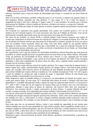 elétricas, rejeitando tanto a ideia da criação de eletricidade pela fricção e o modelo de um único fluido de
Franklin.
Hoje a lei da força eletrostática, também conhecida como Lei de Coulomb, é expressa da seguinte forma: se
dois pequenos objetos, separados por uma distância "r", tem cargas "p" e "q" e estão em repouso, a
magnitude da força F entre elas é dada por F=kpq/rr, onde "k" é uma constante. De acordo com o Sistema
Internacional de Medidas, a força é medida em Newtons, a distância em metros, e a carga em Coulombs.
Também foi concluído que cargas de sinais opostos se atraem, enquanto aquelas que possuem o mesmo sinal
se repelem.
Um Coulomb (C) representa uma grande quantidade. Para manter um Coulomb positivo (+C) 1m de
distância de um Coulomb negativo (-C) seria necessário uma força de 9 bilhões de Newtons. Uma nuvem
eletricamente carregada típica pode causar um raio que possui uma carga de 30 Coulombs.
Por causa de um acidente, no século XVIII o cientista italiano Luigi Galvani começou uma cadeia de
eventos que culminaram no desenvolvimento do conceito de voltagem e a invenção da bateria. Em 1780, um
dos assistentes de Galvani noticiou que uma perna de rã dissecada se contraria, quando ele tocava seu nervo
com um escalpelo. Outro assistente achou que tinha visto uma faísca saindo de um gerador elétrico
carregado ao mesmo tempo. Galvani concluiu que a eletricidade era a causa da contração muscular da rã.
Ele, erroneamente pensou, entretanto, que o efeito era devido à transferência de um fluido, ou "eletricidade
animal", em vez da eletricidade convencional.
Em experimentos com o que ele chamava de eletricidade atmosférica, Galvani descobriu que uma perna de
rã poderia se contrair quando presa por um gancho bronze em uma treliça de aço. Outro italiano, Alessandro
Volta, um professor da Universidade de Pavia, afirmou que o bronze e o aço, separados por um tecido
úmido de rã, geravam eletricidade, e que a perna de rã era apenas um detector. Em 1800, Volta conseguiu
amplificar o efeito pelo empilhamento de placas feitas de cobre, zinco e papelão úmido respectivamente e
fazendo isto ele inventou a bateria.
Uma bateria separa cargas elétricas através de reações químicas. Se a carga é removida de alguma forma, a
bateria separa mais cargas, transformando energia química em energia elétrica. Uma bateria pode produzir
cargas, por exemplo, para forçá-las através do filamento de uma lâmpada incandescente. Sua capacidade
para realizar trabalho por reações elétricas é medida em Volt, unidade nomeada por Volta. Um volt é igual a
1 joule de trabalho ou energia por cada Coulomb de carga. A capacidade elétrica de uma bateria para
realizar trabalho é denominada Força Eletromotriz, ou fem.
Outro dispositivo capaz de trabalho elétrico é o Capacitor, um descendente da Garrafa de Leyden, que é
usado para estocar carga. Se uma carga "Q" é deslocada entre placas de metal a voltagem sobe para uma
quantidade V. A medida utilizada para medir o quanto de carga um capacitor pode estocar é a Capacitância
"C", onde C=Q/V. Carga flui de um capacitor da mesma forma que na bateria, mas com uma diferença
significante. Quando a carga deixa as placas do capacitor, não possível obter mais sem recarregar o
dispositivo. Isso acontece devido o caráter conservativo da força elétrica. A energia liberada não pode
exceder a energia estocada. Essa capacidade para realizar trabalho é denominada Potencial Elétrico.
Um tipo de conservação de energia é também associado com a fem. A energia elétrica obtida de uma bateria
é limitada pela energia estocada nas ligações químicas das moléculas. Tanto a fem como o potencial elétrico
são medidos em volts, e, infelizmente, os termos voltagem (também chamada tensão), potencial e fem são
usados indistintamente. Por exemplo, no caso da bateria o termo potencial muitas vezes é utilizado em lugar
de fem.
Seja como uma fem ou um potencial elétrico, tensão é uma medida da capacidade de um sistema para
realizar trabalho por meio de uma quantidade de carga elétrica unitária. Para exemplificar tensão tem-se: a
voltagem medida em eletrocardiogramas, que fica em torno de 5milivolts, a tensão disponível nas tomadas
das casa de 220V, e além disso tem-se o enorme potencial de milhares de volts existentes entre uma nuvem
carregada e o chão, que é necessário para a produção de um relâmpago.
Dispositivos para o desenvolvimento de tensão inclui baterias, geradores, transformadores e geradores de
Van de Graaff.
www.sibratec.ind.br 3/111
 