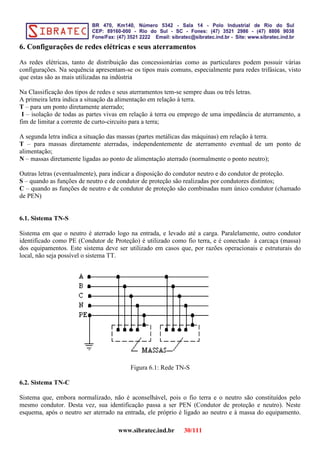 6. Configurações de redes elétricas e seus aterramentos
As redes elétricas, tanto de distribuição das concessionárias como as particulares podem possuir várias
configurações. Na sequência apresentam-se os tipos mais comuns, especialmente para redes trifásicas, visto
que estas são as mais utilizadas na indústria
Na Classificação dos tipos de redes e seus aterramentos tem-se sempre duas ou três letras.
A primeira letra indica a situação da alimentação em relação à terra.
T – para um ponto diretamente aterrado;
I – isolação de todas as partes vivas em relação à terra ou emprego de uma impedância de aterramento, a
fim de limitar a corrente de curto-circuito para a terra;
A segunda letra indica a situação das massas (partes metálicas das máquinas) em relação à terra.
T – para massas diretamente aterradas, independentemente de aterramento eventual de um ponto de
alimentação;
N – massas diretamente ligadas ao ponto de alimentação aterrado (normalmente o ponto neutro);
Outras letras (eventualmente), para indicar a disposição do condutor neutro e do condutor de proteção.
S – quando as funções de neutro e de condutor de proteção são realizadas por condutores distintos;
C – quando as funções de neutro e de condutor de proteção são combinadas num único condutor (chamado
de PEN)
6.1. Sistema TN-S
Sistema em que o neutro é aterrado logo na entrada, e levado até a carga. Paralelamente, outro condutor
identificado como PE (Condutor de Proteção) é utilizado como fio terra, e é conectado à carcaça (massa)
dos equipamentos. Este sistema deve ser utilizado em casos que, por razões operacionais e estruturais do
local, não seja possível o sistema TT.
Figura 6.1: Rede TN-S
6.2. Sistema TN-C
Sistema que, embora normalizado, não é aconselhável, pois o fio terra e o neutro são constituídos pelo
mesmo condutor. Desta vez, sua identificação passa a ser PEN (Condutor de proteção e neutro). Neste
esquema, após o neutro ser aterrado na entrada, ele próprio é ligado ao neutro e à massa do equipamento.
www.sibratec.ind.br 30/111
 