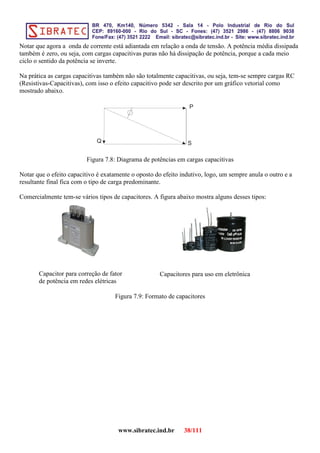 Notar que agora a onda de corrente está adiantada em relação a onda de tensão. A potência média dissipada
também é zero, ou seja, com cargas capacitivas puras não há dissipação de potência, porque a cada meio
ciclo o sentido da potência se inverte.
Na prática as cargas capacitivas também não são totalmente capacitivas, ou seja, tem-se sempre cargas RC
(Resistivas-Capacitivas), com isso o efeito capacitivo pode ser descrito por um gráfico vetorial como
mostrado abaixo.
S
P
Q
Figura 7.8: Diagrama de potências em cargas capacitivas
Notar que o efeito capacitivo é exatamente o oposto do efeito indutivo, logo, um sempre anula o outro e a
resultante final fica com o tipo de carga predominante.
Comercialmente tem-se vários tipos de capacitores. A figura abaixo mostra alguns desses tipos:
Figura 7.9: Formato de capacitores
www.sibratec.ind.br 38/111
Capacitor para correção de fator
de potência em redes elétricas
Capacitores para uso em eletrônica
 
