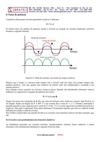8. Fator de potência
A potência elétrica para circuitos puramente resistivos é dada por:
P = V x I
Se formos fazer um gráfico de potência, tensão e corrente na situação de circuitos totalmente resistivos
teríamos a seguinte situação:
Tempo
Tempo
Onda de tensão
Onda de corrente
Onda de potência
Figura 8.1: Onda de corrente e de tensão em cargas resistivas
Observe que a tensão e a corrente estão sempre com o mesmo sinal (em fase). Isso produz sempre uma
potência positiva, visto que quando dois números de mesmo sinal são multiplicados o resultado é um
número positivo.
Esta situação ocorre somente em circuitos resistivos puros. Quando são introduzidos elementos reativos
(indutores ou capacitores) a equação da potência fica assim:
P = V x I x cos Φ
Surgiu um termo novo chamado de Φ (fi), que entra na fórmula como sendo um cosseno, logo Φ deve ser
um ângulo. Sendo um ângulo de 0° a 360° e o seu cosseno deve variar de -1 a +1. Portanto, analisando a
equação percebe-se que a potência deve variar de V xI até –V x I, ou seja, agora tem-se potências positivas e
negativas. Mas qual o significado físico deste fenômeno? Fisicamente significa que tem-se a onda de tensão
defasada em relação a onda de corrente.
Para melhor compreender esta questão divide-se os circuitos com elementos reativos em duas situações, que
são:
8.1.Circuitos com predominância de elementos indutivos
As indutâncias presentes nos circuitos (motores, transformadores, reatores, fornos indutivos e outros
elementos com enrolamentos) produzem a seguinte forma de onda:
www.sibratec.ind.br 39/111
 