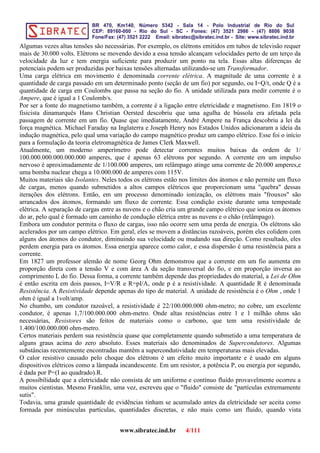 Algumas vezes altas tensões são necessárias. Por exemplo, os elétrons emitidos em tubos de televisão requer
mais de 30.000 volts. Elétrons se movendo devido a essa tensão alcançam velocidades perto de um terço da
velocidade da luz e tem energia suficiente para produzir um ponto na tela. Essas altas diferenças de
potenciais podem ser produzidas por baixas tensões alternadas utilizando-se um Transformador.
Uma carga elétrica em movimento é denominada corrente elétrica. A magnitude de uma corrente é a
quantidade de carga passado em um determinado ponto (seção de um fio) por segundo, ou I=Q/t, onde Q é a
quantidade de carga em Coulombs que passa na seção do fio. A unidade utilizada para medir corrente é o
Ampere, que é igual a 1 Coulomb/s.
Por ser a fonte do magnetismo também, a corrente é a ligação entre eletricidade e magnetismo. Em 1819 o
fisicista dinamarquês Hans Christian Oersted descobriu que uma agulha de bússola era afetada pela
passagem de corrente em um fio. Quase que imediatamente, André Ampere na França descobriu a lei da
força magnética. Michael Faraday na Inglaterra e Joseph Henry nos Estados Unidos adicionaram a ideia da
indução magnética, pelo qual uma variação do campo magnético produz um campo elétrico. Esse foi o início
para a formulação da teoria eletromagnética de James Clerk Maxwell.
Atualmente, um moderno amperímetro pode detectar correntes muitos baixas da ordem de 1/
100.000.000.000.000.000 amperes, que é apenas 63 elétrons por segundo. A corrente em um impulso
nervoso é aproximadamente de 1/100.000 amperes, um relâmpago atinge uma corrente de 20.000 amperes,e
uma bomba nuclear chega a 10.000.000 de amperes com 115V.
Muitos materiais são Isolantes. Neles todos os elétrons estão nos limites dos átomos e não permite um fluxo
de cargas, menos quando submetidos a altos campos elétricos que proporcionam uma "quebra" dessas
iterações dos elétrons. Então, em um processo denominado ionização, os elétrons mais "frouxos" são
arrancados dos átomos, formando um fluxo de corrente. Essa condição existe durante uma tempestade
elétrica. A separação de cargas entre as nuvens e o chão cria um grande campo elétrico que ioniza os átomos
do ar, pelo qual é formado um caminho de condução elétrica entre as nuvens e o chão (relâmpago).
Embora um condutor permita o fluxo de cargas, isso não ocorre sem uma perda de energia. Os elétrons são
acelerados por um campo elétrico. Em geral, eles se movem a distâncias razoáveis, porém eles colidem com
alguns dos átomos do condutor, diminuindo sua velocidade ou mudando sua direção. Como resultado, eles
perdem energia para os átomos. Essa energia aparece como calor, e essa dispersão é uma resistência para a
corrente.
Em 1827 um professor alemão de nome Georg Ohm demonstrou que a corrente em um fio aumenta em
proporção direta com a tensão V e com área A da seção transversal do fio, e em proporção inversa ao
comprimento L do fio. Dessa forma, a corrente também depende das propriedades do material, a Lei de Ohm
é então escrita em dois passos, I=V/R e R=pI/A, onde p é a resistividade. A quantidade R é denominada
Resistência. A Resistividade depende apenas do tipo de material. A unidade de resistência é o Ohm , onde 1
ohm é igual a 1volt/amp.
No chumbo, um condutor razoável, a resistividade é 22/100.000.000 ohm-metro; no cobre, um excelente
condutor, é apenas 1,7/100.000.000 ohm-metro. Onde altas resistências entre 1 e 1 milhão ohms são
necessárias, Resistores são feitos de materiais como o carbono, que tem uma resistividade de
1.400/100.000.000 ohm-metro.
Certos materiais perdem sua resistência quase que completamente quando submetido a uma temperatura de
alguns graus acima do zero absoluto. Esses materiais são denominados de Supercondutores. Algumas
substâncias recentemente encontradas mantêm a supercondutividade em temperaturas mais elevadas.
O calor resistivo causado pelo choque dos elétrons é um efeito muito importante e é usado em alguns
dispositivos elétricos como a lâmpada incandescente. Em um resistor, a potência P, ou energia por segundo,
é dada por P=(I ao quadrado).R.
A possibilidade que a eletricidade não consista de um uniforme e contínuo fluido provavelmente ocorreu a
muitos cientistas. Mesmo Franklin, uma vez, escreveu que o "fluido" consiste de "partículas extremamente
sutis".
Todavia, uma grande quantidade de evidências tinham se acumulado antes da eletricidade ser aceita como
formada por minúsculas partículas, quantidades discretas, e não mais como um fluido, quando vista
www.sibratec.ind.br 4/111
 