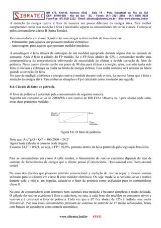 A medição da energia reativa é feita de maneira um pouco diferente da energia ativa. Para melhor
compreender como essa medição é feita é necessário separar os consumidores em várias classes. Começa-se
pelos consumidores classe B (baixa Tensão).
Os consumidores em classe B podem ter sua energia reativa medida de duas maneiras:
- Permanente: para aqueles que possuem medidor eletrônico;
- Amostragem: para aqueles que possuem medidor mecânico.
A amostragem é feita através da instalação de um medidor apropriado durante alguns dias na unidade de
consumo. Após é feito o cálculo do FP medido. Se o FP ficou abaixo de 92% o consumidor recebe uma
correspondência da concessionária informando da necessidade de efetuar a devida correção de fator de
potência. Neste caso o cliente recebe um prazo de 90 dias para efetuar a correção, após, caso não tenha sido
feita, é iniciada a cobrança da multa na fatura de energia elétrica. Esta multa somente será retirada da fatura
quando a correção for feita.
No caso de medição eletrônica a energia reativa é medida durante todo o mês, da mesma forma que é feita a
medição da energia ativa. Para ambas as situações o Fp é calculado como mostrado em seguida:
8.4. Cálculo do fator de potência
O fator de potência é calculado pela concessionária da seguinte maneira:
Suponha um consumo ativo de 2000kWh e um reativo de 800 kVAr. Observe na figura abaixo onde estão
essas duas grandezas medidas:
P(w)=
2000kWh
Q(var)=
800kVAr
S(va)
Figura 8.6: O fator de potência
Note que: ArcTg Ø = Q/P = 800/2000 = 24,2°
Agora basta calcular o cosseno deste ângulo:
Cosseno 24,2° = 0,928, ou seja, o FP = 92,8%, portanto dentro da faixa permitida pela legislação brasileira.
Para as consumidores em classe A (alta tensão), o faturamento do reativo excedente depende do tipo de
contrato de fornecimento de energia que o cliente possui (Convencional, Horo-sazonal azul, horo-sazonal
verde)
No caso dos clientes que possuem contrato convencional a medição do reativo segue o mesmo sistema
utilizado para os clientes em classe B com medidor eletrônico. Ou seja: mede-se o consumo ativo e reativo
durante todo o mês e, em seguida, calcula-se o fator de potência como explanado para os consumidores
classe B.
No caso de consumidores com contratos horo-sazonais esta medição é bastante complexa e muito delicada.
O cálculo do reativo excedente é feito a cada hora, ou seja, a cada hora são medidos os consumos ativos e
reativos e é calculado o fator de potência. Cada vez que o FP fica abaixo de 92% é tarifada uma multa
irreversível. Por isso esses consumidores precisam de sistemas de controle de FP muito sofisticados, feitos
com bancos de capacitores com controle automático.
www.sibratec.ind.br 43/111
 