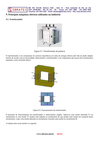 9. Principais máquinas elétricas utilizadas na indústria
9.1. Transformador
Figura 9.1: Transformador de potência
O transformador é um componente de extrema importância em redes de energia elétrica pelo fato de poder adaptar
tensões de acordo com as necessidades. Basicamente o transformador é um componente que possui dois enrolamentos
separados, como mostrado abaixo:
Figura 9.2: Funcionamento do transformador
O principio de funcionamento do transformador é relativamente simples. Aplica-se uma tensão alternada V1 ao
enrolamento A, esta tensão V1 produz uma indução no enrolamento B, que produz uma tensão nos terminais deste
enrolamento. Logo: uma tensão aplicada no enrolamento A produz uma tensão no enrolamento B.
A relação entre essas tensões é a seguinte:
www.sibratec.ind.br 46/111
 