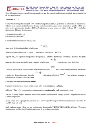 Os problemas seguintes exemplificam a questão do uso dos transformadores para conduzir a energia elétrica
de um ponto a outro:
Problema n 1:
Como transmitir a potência de 50 MW com fator de potência de 0,85, por meio de uma linha de transmissão
trifásica com condutores de alumínio, desde a usina hidroelétrica, cuja tensão nominal do gerador é 13,8 kV,
até o centro consumidor situado a 100 km? Admitindo-se uma perda por efeito Joule de 2,5 % na linha,
determine o diâmetro do cabo, para:
a. transmissão em 13,8 kV
b. transmissão em 138 kV
Considerando a transmissão em 13,8 kV:
A corrente de linha é calculada pela fórmula .
Substituindo os valores de P, V e cos resulta uma corrente de 2.461,0 A.
A perda de 2,5% significa uma potência dissipada de 1.250 kW. Tendo-se a corrente e a potência dissipada
podemos determinar a resistência do condutor pela fórmula , obtendo-se o valor de 0,2064 .
Tendo-se a resistência, a resistividade do alumínio (0,02688 ) e o comprimento, podemos determinar
a seção reta do condutor pela fórmula , obtendo-se 13.028,0 . Esta seção corresponde a
um cabo cujo diâmetro é de 130,0 mm.
Considerando a transmissão em 138 kV:
Seguindo-se os mesmos passos obtém-se um cabo com diâmetro de 13,0 mm.
A Figura 7.2 (a) e (b) mostra as dimensões dos cabos, em tamanho real, para os dois casos.
Por este exemplo simples podemos notar que é impraticável transmitir energia elétrica a longa distância com
a tensão de geração.
Assim sendo, após a geração é necessário que a tensão seja elevada para a transmissão (no nosso exemplo de
13,8 kV para 138 kV).
A elevação da tensão é feita por um equipamento denominado TRANSFORMADOR. A Figura 7.3 mostra
um diagrama unifilar simplificado dos sistemas de geração e transmissão.
www.sibratec.ind.br 48/111
 
