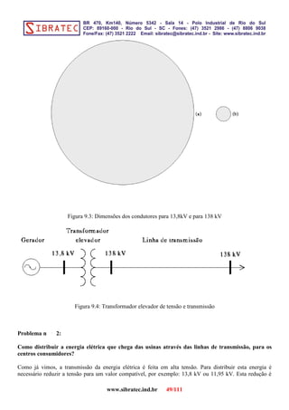 Figura 9.3: Dimensões dos condutores para 13,8kV e para 138 kV
Figura 9.4: Transformador elevador de tensão e transmissão
Problema n 2:
Como distribuir a energia elétrica que chega das usinas através das linhas de transmissão, para os
centros consumidores?
Como já vimos, a transmissão da energia elétrica é feita em alta tensão. Para distribuir esta energia é
necessário reduzir a tensão para um valor compatível, por exemplo: 13,8 kV ou 11,95 kV. Esta redução é
www.sibratec.ind.br 49/111
 