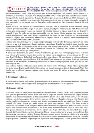 microscopicamente. James Clerk Maxwell se opôs a teoria corpuscular. Por volta do fim do século XIX,
entretanto, o trabalho de Sir Joseph John Thompson (1856-1940) e outros provaram a existência do elétron.
Thompson tinha medido a proporção da carga do elétron para a sua massa. Então em 1899 ele deduziu um
valor para a carga eletrônica pela observação do comportamento de uma nuvem de minúsculas partículas de
água carregadas em um campo elétrico. Essa observação conduziu ao Experimento da Gota de Óleo de
Millikan.
Robert Millikan, um fisicista da Universidade de Chicago, com a assistência de um estudante Harvey
Fletcher, procuraram medir a carga de um único elétron, um objetivo ambicioso em 1906. Uma minúscula
gotinha com um pequeno excesso de elétrons foi formada forçando o líquido através de um dispositivo
especial. A gota foi então, em verdade, suspendida, com um campo elétrico atraindo para cima e a força
gravitacional puxando para baixo. Para a determinação da massa da gota de óleo e do valor do campo
elétrico, a carga na gota foi calculada. O resultado: a carga do elétron "e" é negativa e tem como magnitude
1,60/10.000.000.000.000.000.000 Coulombs.
Millikan também determinou que as cargas sempre aparecem com um valor de mais ou menos"e", em outras
palavras, a carga é quantizada. Outras partículas elementares descobertas depois tiveram também suas
cargas determinadas e foi possível notar que seguiam esta mesma característica. Por exemplo, o Positron,
descoberto em 1932 por Carl David Anderson do Instituto de Tecnologia da Califórnia, é exatamente a
mesma do elétron, exceto que esta é positiva.
A maior parte da matéria, em geral, é neutra. A tendência é que para cada próton (carga positiva) no átomo,
para este ser eletricamente neutro, deve existir um elétron (carga negativa), e a soma das cargas deve ser
nula. Em 1911, Ernest Rutherford propôs um modelo para o átomo. Ele sugeriu que os elétrons orbitavam
um núcleo carregado, com um diâmetro de 1/100.000.000.000.000 metros, da mesma forma que os planetas
orbitavam o Sol. Rutherford também sugeriu que o núcleo era formado por prótons, sendo que cada um teria
uma carga de "+e".
Essa visão da matéria, ainda considerada correta em muitos casos, estabilizou a força elétrica que mantém
um átomo unido. Depois que Rutherford apresentou seu modelo atômico, o fisicista dinamarquês Niels Bohr
propôs que os elétrons ocupam apenas certas órbitas em torno do núcleo, e que outras órbitas são
impossíveis.
1. Grandezas elétricas
A eletricidade é tratada, basicamente, por um conjunto de 3 grandezas fundamentais (Corrente, voltagem e
resistência) e mais 2 derivadas (Potência e energia) das 3 fundamentais. São as seguintes:
1.1. Corrente elétrica
A corrente elétrica é o movimento ordenado das cargas elétricas. A carga elétrica mais comum é o elétron
livre que está presente nos metais, assim não basta o corpo ter elétrons, alias todos os corpos possuem
elétrons, para termos uma corrente elétrica estes elétrons devem ser do tipo elétrons livres, é por isto que a
madeira é um isolante, apesar de ter elétrons eles não são livres, a ligação química é forte bastante para
prender os elétrons, já os metais possuem uma ligação química que permite que os elétrons fiquem livres no
material, são estes elétrons que serão usados para gerar uma corrente elétrica. Não basta termos o
movimento dos elétrons livres, isto pode ocorrer com o aumento da temperatura, para termos uma corrente
elétrica estes elétrons devem movimentar-se em ordem, todos no mesmo sentido, afinal: A união faz a força.
Para que os elétrons se movimentem é preciso aplicar uma força sobre eles, em eletricidade esta força é
chamada de Campo Elétrico. A fonte de energia elétrica é a responsável por criar este campo elétrico. Esta
força aparece entre cargas elétricas de tipos diferentes, assim, a fonte de energia elétrica cria uma região
com excesso de cargas negativas, chamado de polo negativo e outra com falta de cargas negativas, chamadas
de polo positivo. A falta de cargas negativas equivale a uma carga positiva. Assim quando um condutor é
www.sibratec.ind.br 5/111
 