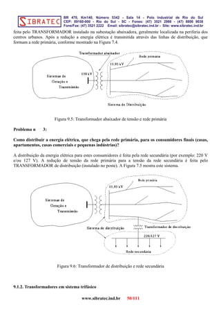 feita pelo TRANSFORMADOR instalado na subestação abaixadora, geralmente localizada na periferia dos
centros urbanos. Após a redução a energia elétrica é transmitida através das linhas de distribuição, que
formam a rede primária, conforme mostrado na Figura 7.4.
Figura 9.5: Transformador abaixador de tensão e rede primária
Problema n 3:
Como distribuir a energia elétrica, que chega pela rede primária, para os consumidores finais (casas,
apartamentos, casas comerciais e pequenas indústrias)?
A distribuição da energia elétrica para estes consumidores é feita pela rede secundária (por exemplo: 220 V
e/ou 127 V). A redução de tensão da rede primária para a tensão da rede secundária é feita pelo
TRANSFORMADOR de distribuição (instalado no poste). A Figura 7.5 mostra este sistema.
Figura 9.6: Transformador de distribuição e rede secundária
9.1.2. Transformadores em sistema trifásico
www.sibratec.ind.br 50/111
 