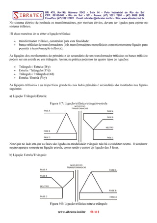 No sistema elétrico de potência os transformadores, por motivos óbvios, devem ser ligados para operar no
sistema trifásico.
Há duas maneiras de se obter a ligação trifásica:
• transformador trifásico, construído para esta finalidade;
• banco trifásico de transformadores (três transformadores monofásicos convenientemente ligados para
permitir a transformação trifásica).
As ligações dos enrolamentos do primário e do secundário de um transformador trifásico ou banco trifásico
podem ser em estrela ou em triângulo. Assim, na prática podemos ter quatro tipos de ligações:
• Triângulo / Estrela (D/y)
• Estrela / Triângulo (Y/d)
• Triângulo / Triângulo (D/d)
• Estrela / Estrela (Y/y)
As ligações trifásicas e as respectivas grandezas nos lados primário e secundário são mostradas nas figuras
seguintes:
a) Ligação Triângulo/Estrela:
Figura 9.7: Ligação trifásica triângulo-estrela
Note que no lado em que as fases são ligadas na modalidade triângulo não há o condutor neutro. O condutor
neutro aparece somente na ligação estrela, como sendo o centro de ligação das 3 fases.
b) Ligação Estrela/Triângulo:
Figura 9.8: Ligação trifásica estrela-triângulo
www.sibratec.ind.br 51/111
 