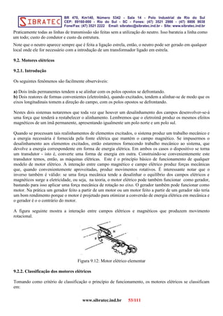 Praticamente todas as linhas de transmissão são feitas sem a utilização do neutro. Isso barateia a linha como
um todo; custo do condutor e custo da estrutura.
Note que o neutro aparece sempre que é feita a ligação estrela, então, o neutro pode ser gerado em qualquer
local onde ele for necessário com a introdução de um transformador ligado em estrela.
9.2. Motores elétricos
9.2.1. Introdução
Os seguintes fenômenos são facilmente observáveis:
a) Dois ímãs permanentes tendem a se alinhar com os polos opostos se defrontando.
b) Dois reatores de formas convenientes (eletroímãs), quando excitados, tendem a alinhar-se de modo que os
eixos longitudinais tomem a direção do campo, com os polos opostos se defrontando.
Nestes dois sistemas notaremos que toda vez que houver um desalinhamento dos campos desenvolver-se-á
uma força que tenderá a restabelecer o alinhamento. Lembremos que o eletroímã produz os mesmos efeitos
magnéticos de um ímã permanente, apresentando igualmente um polo norte e um polo sul.
Quando se processam tais realinhamentos de elementos excitados, o sistema produz um trabalho mecânico e
a energia necessária é fornecida pela fonte elétrica que mantém o campo magnético. Se impusermos o
desalinhamento aos elementos excitados, então estaremos fornecendo trabalho mecânico ao sistema, que
devolve a energia correspondente em forma de energia elétrica. Em ambos os casos o dispositivo se torna
um transdutor - isto é, converte uma forma de energia em outra. Construindo-se convenientemente este
transdutor temos, então, as máquinas elétricas. Este é o princípio básico de funcionamento de qualquer
modelo de motor elétrico. A interação entre campo magnético e campo elétrico produz forças mecânicas
que, quando convenientemente aproveitadas, produz movimentos rotativos. É interessante notar que o
inverso também é válido: se uma força mecânica tende a desalinhar o equilíbrio dos campos elétricos e
magnéticos surge a eletricidade, ou seja, na teoria, o motor elétrico pode também funcionar como gerador,
bastando para isso aplicar uma força mecânica de rotação no eixo. O gerador também pode funcionar como
motor. Na prática um gerador feito a partir de um motor ou um motor feito a partir de um gerador não teria
um bom rendimento porque o motor é projetado para otimizar a conversão de energia elétrica em mecânica e
o gerador é o o contrário do motor.
A figura seguinte mostra a interação entre campos elétricos e magnéticos que produzem movimento
rotacional.
Figura 9.12: Motor elétrico elementar
9.2.2. Classificação dos motores elétricos
Tomando como critério de classificação o princípio de funcionamento, os motores elétricos se classificam
em:
www.sibratec.ind.br 53/111
 